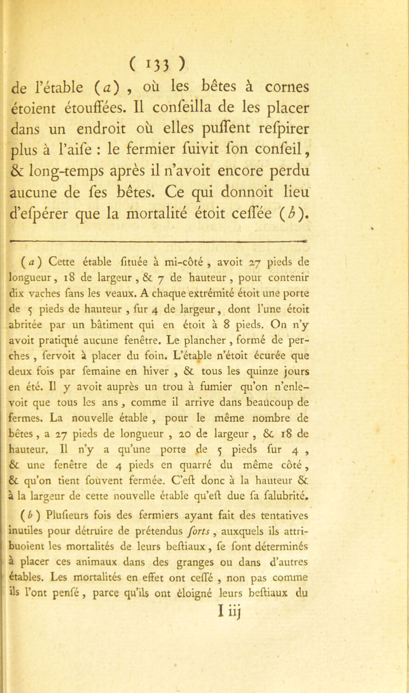 de l’étable {a) ^ où les bêtes à cornes étoient étouffées. Il confeilla de les placer dans un endroit où elles puffent refpirer plus à l’aife : le fermier fuivit fon confeil, & long-temps après il n’avoit encore perdu aucune de fes bêtes. Ce qui donnoit lieu d’efpérer que la mortalité étoit ceffée {b). ( û ) Cette étable fituée à mi-côté , avoit 27 pieds de longueur, 18 de largeur , & 7 de hauteur, pour contenir dix vaches fans les veaux. A chaque extrémité étoit une porte de 5 pieds de hauteur , fur 4 de largeur, dont l’une étoit abritée par un bâtiment qui en étoit à 8 pieds. On n’y avoit pratiqué aucune fenêtre. Le plancher , formé de per- ches , fervoit à placer du foin. L’étable n’étoit écurée que deux fois par femaine en hiver , & tous les quinze jours en été. Il y avoit auprès un trou à fumier qu’on n’enle- voit que tous les ans , comme il arrive dans beaucoup de fermes. La nouvelle étable , pour le même nombre de bêtes, a 27 pieds de longueur , 20 de largeur , 6c 18 de hauteur. 11 n’y a qu’une porte de 5 pieds fur 4 , 6c une fenêtre de 4 pieds en quarré du même côté, 6c qu’on tient fouvent fermée. C’eft donc à la hauteur 6c à la largeur de cette nouvelle étable qu’eft due fa falubrité. ( ^ ) Plufieurs fois des fermiers ayant fait des tentatives inutiles pour détruire de prétendus forts, auxquels ils attrl- buoient les mortalités de leurs beftiaux, fe font déterminés à placer ces animaux dans des granges ou dans d’autres étables. Les mortalités en effet ont cefTé , non pas comme ils l’ont penfé, parce qu’ils ont éloigné leurs beftiaux du liij I