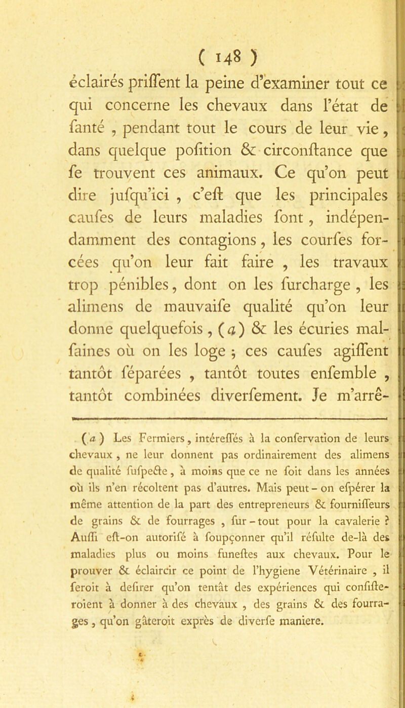 éclairés priffent la peine d’examiner tout ce qui concerne les chevaux dans l’état de fanté , pendant tout le cours de leur vie, dans quelque polition & circonftance que fe trouvent ces animaux. Ce qu’on peut dire jufqu’ici , c’eft que les principales caufes de leurs maladies font, indépen- damment des contagions, les courfes for- cées qu’on leur fait faire , les travaux trop pénibles, dont on les furcharge , les alimens de mauvaife qualité qu’on leur donne quelquefois , ( 4 ) & les écuries mal- faines oii on les loge ^ ces caufes agilfent tantôt féparées , tantôt toutes enfemble , tantôt combinées diverfement. Je m’arrê- Ça) Les Fermiers, intérefles à la confervation de leurs chevaux , ne leur donnent pas ordinairement des alimens de qualité fufpefte, à moins que ce ne foit dans les années où ils n’en récoltent pas d’autres. Mais peut - on efpérer la même attention de la part des entrepreneurs & fourniffeurs de grains & de fourrages , fur-tout pour la cavalerie ? Aufli eft-on autorifé à foupçonner qu’il réfulte de-là des maladies plus ou moins funeftes aux chevaux. Pour le prouver & éclaircir ce point de l’hygiene Vétérinaire , il feroit à defirer qu’on tentât des expériences qui confifte- roient à donner à des chevaux , des grains Si des fourra- ges , qu’on gâteroit exprès de diverfe maniéré. t- ■A