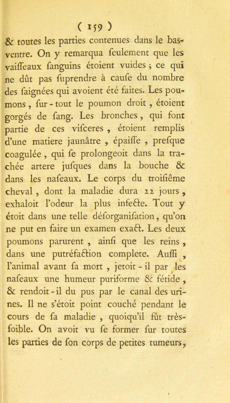 & toutes les parties contenues dans le bas- ventre. On Y remarqua feulement que les vaiffeaux fanguins étoient vuides j ce qui ne dût pas fuprendre à caufe du nombre des faignées qui avoient été faites.,Les pou- mons , fur - tout le poumon droit , étoient gorgés de fang. Les bronches, qui font partie de ces vifceres , étoient remplis d’une matière jaunâtre , épailTe , prefque coagulée, qui fe prolongeoit dans la tra- chée artere jufques dans la bouche & dans les nafeaux. Le corps du troifiême cheval, dont la maladie dura 22 jours , exhaloit l’odeur la plus infefte. Tout y étoit dans une telle déforganifation, qu’on ne put en faire un examen exaéf. Les deux poumons parurent , ainfî que les reins , dans une putréfaftion complété. Auffi , l’animal avant fa mort , jetoit - il par les nafeaux une humeur puriforme & fétide , & rendoit - il du pus par le canal des uri- nes. Il ne s’étoit point couché pendant le cours de fa maladie , quoiqu’il fût très- foible. On avoit vu fe former fur toutes les parties de fon corps de petites tumeurs,