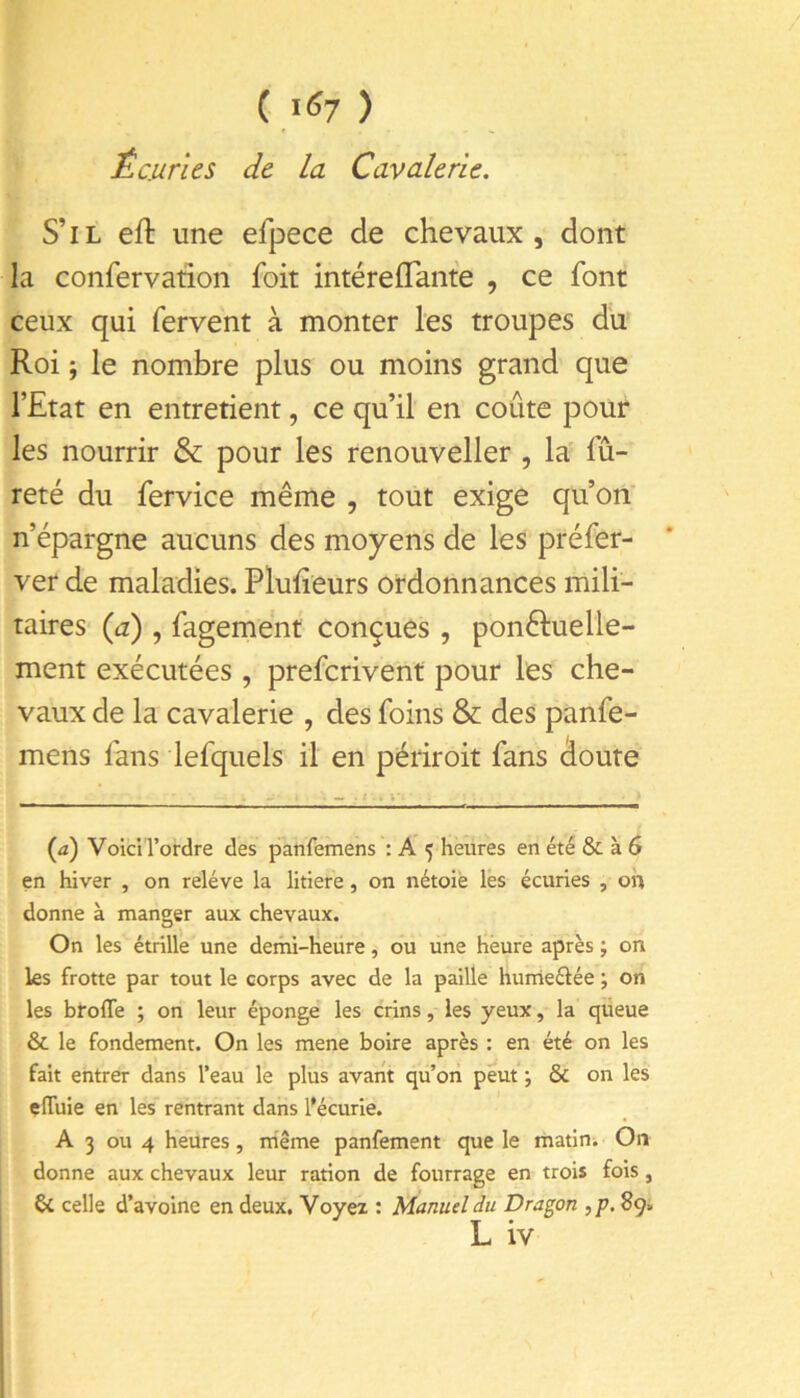 C l <57 ) Écuries de la Cavalerie. S’il eft une efpece de chevaux, dont la confervaiion foit intéreflante , ce font ceux qui fervent à monter les troupes du Roi ; le nombre plus ou moins grand que l’Etat en entretient, ce qu’il en coûte pour les nourrir & pour les renouveller , la fu- reté du fervice même , tout exige qu’on' n’épargne aucuns des moyens de les préfer- ver de maladies. Plufîeurs ordonnances mili- taires (a) , fagement conçues, ponêluelle- ment exécutées , preferivent pour les che- vaux de la cavalerie , des foins & des panfe- mens fans lefquels il en périroit fans doute {a) VoiciTordre des panfemens : A 5 heures en été & à 6 en hiver , on relève la litiere, on nétoiè lés écuries , oh donne à mander aux chevaux. O J ^ On les étrille une demi-heiire, ou une heure après ; on ks frotte par tout le corps avec de la paille hunàeélée ; on les broffe ; on leur épongé les crins, les yeux, la queue & le fondement. On les mene boire après : en été on les fait entrer dans l’eau le plus avant qu’on peut *, & on les çlTuie en les rentrant dans l*écurie. A 3 ou 4 heures, rriême panfement que le matini On donne aux chevaux leur ration de fourrage en trois fois, & celle d’avoine en deux. Voyez : Manuel du Dragon , p. 89.