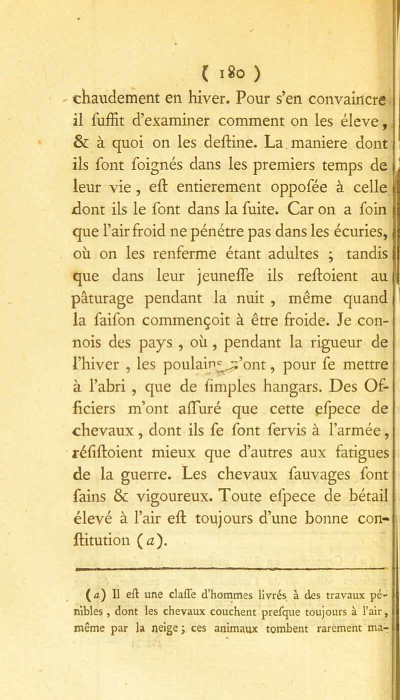 - chaudement en hiver. Pour s’en convaincre il fuffit d’examiner comment on les éleve,, & à quoi on les delHne. La. maniéré dont ils font foignés dans les premiers temps de leur vie , eft entièrement oppofée à celle dont ils le font dans la fuite. Car on a foin que l’air froid ne pénétre pas dans les écuries, où on les renferme étant adultes ; tandis que dans leur jeuneffè ils reftoient au i pâturage pendant la nuit , même quand la faifon commençoit à être froide. Je con- nois des pays , où, pendant la rigueur de l’hiver , les poulain^’ont, pour fe mettre à l’abri , que de hmpîes hangars. Des Of- ficiers m’ont afluré que cette efpece de chevaux, dont ils fe font fervis à l’armée, réhftoient mieux que d’autres aux fatigues de la guerre. Les chevaux fauvages font fains & vigoureux. Toute efpece de bétail élevé à l’air eft toujours d’une bonne con- ftitution (iz). (û) Il eft une clafle d’hommes livrés à des travaux pé- nibles , dont les chevaux couchent prefque toujours à l’air, même par la neige ; ces animaux tombent rarement ma-