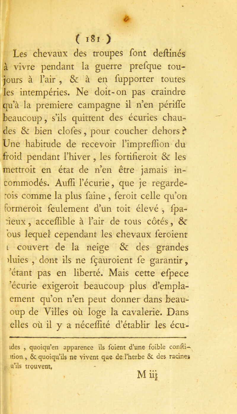 ( ) Les chevaux des troupes font deftînés à vivre pendant la guerre prefque tou- jours à l’air , & à en fupporter toutes les intempéries. Ne doit' on pas craindre qu’à la première campagne il n’en périffe beaucoup, s’ils quittent des écuries chau- des & bien clofes, pour coucher dehors ? Une habitude de recevoir l’impreffion du froid pendant l’hiver, les fortifieroit & les mettroit en état de n’en être jamais in- commodés. Aufîi l’écurie, que je regarde- rois comme la plus faine , feroit celle qu’on formeroit feulement d’un toit élevé , fpa- :ieux, acceffible à l’air de tous côtés , & bus lequel cependant les chevaux feroient L couvert de la neige & des grandes )luies , dont ils ne fçauroient fe garantir, ’étant pas en liberté. Mais cette efpece ’écurie exigeroit beaucoup plus d’empla- ement qu’on n’en peut donner dans beau- oup de Villes où loge la cavalerie. Dans elles où il y a nécelîité d’établir les écu- ides , quoiqu’en apparence ils foient d’une foible confti— ition, & quoiqu’ils ne vivent que de. l’herbe & des racines u’ils trouvent, M iij