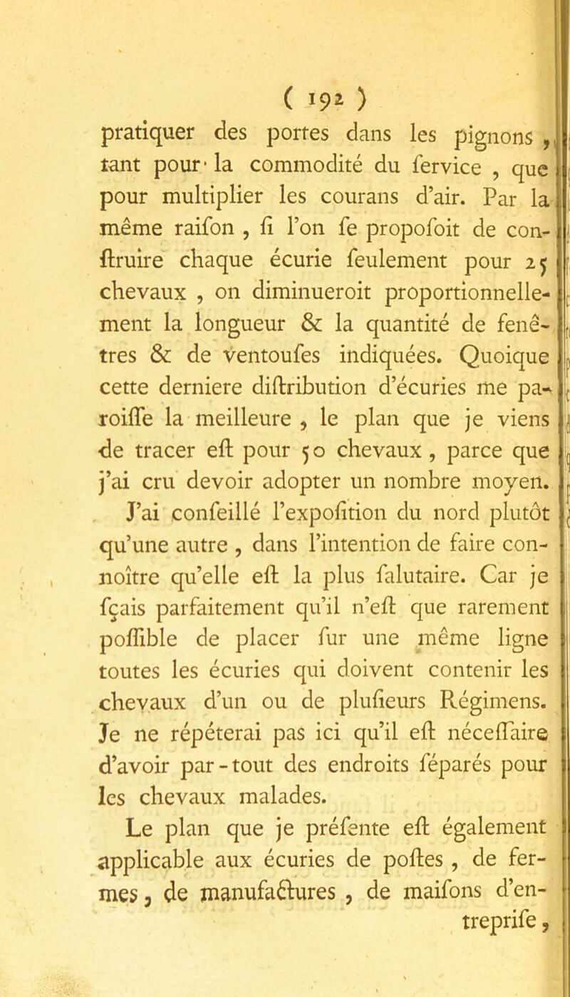 pratiquer des portes dans les pignons ,, tant pour* la commodité du fervice , que pour multiplier les courans d’air. Par la même raifon , fi l’on fe propofoit de con- ftruire chaque écurie feulement pour 25 ; chevaux , on diminueroit proportionnelle- ment la longueur & la quantité de fenê- r. très & de ventoufes indiquées. Quoique p cette derniere diftribution d’écuries me pa-v ^ roifle la meilleure , le plan que je viens j de tracer eft pour 5 o chevaux , parce que (j j’ai cru devoir adopter un nombre moyen, p J’ai confeillé l’expofition du nord plutôt i qu’une autre , dans l’intention de faire con- noître qu’elle eft la plus falutaire. Car je fçais parfaitement qu’il n’eft que rarement i pofîible de placer fur une même ligne toutes les écuries qui doivent contenir les chevaux d’un ou de plufieurs Régimens. Je ne répéterai pas ici qu’il eft néceftaire | d’avoir par-tout des endroits féparés pour les chevaux malades. Le plan que je préfente eft également applicable aux écuries de poftes, de fer- mes 3 de manufaêlures , de maifons d’en- treprife,