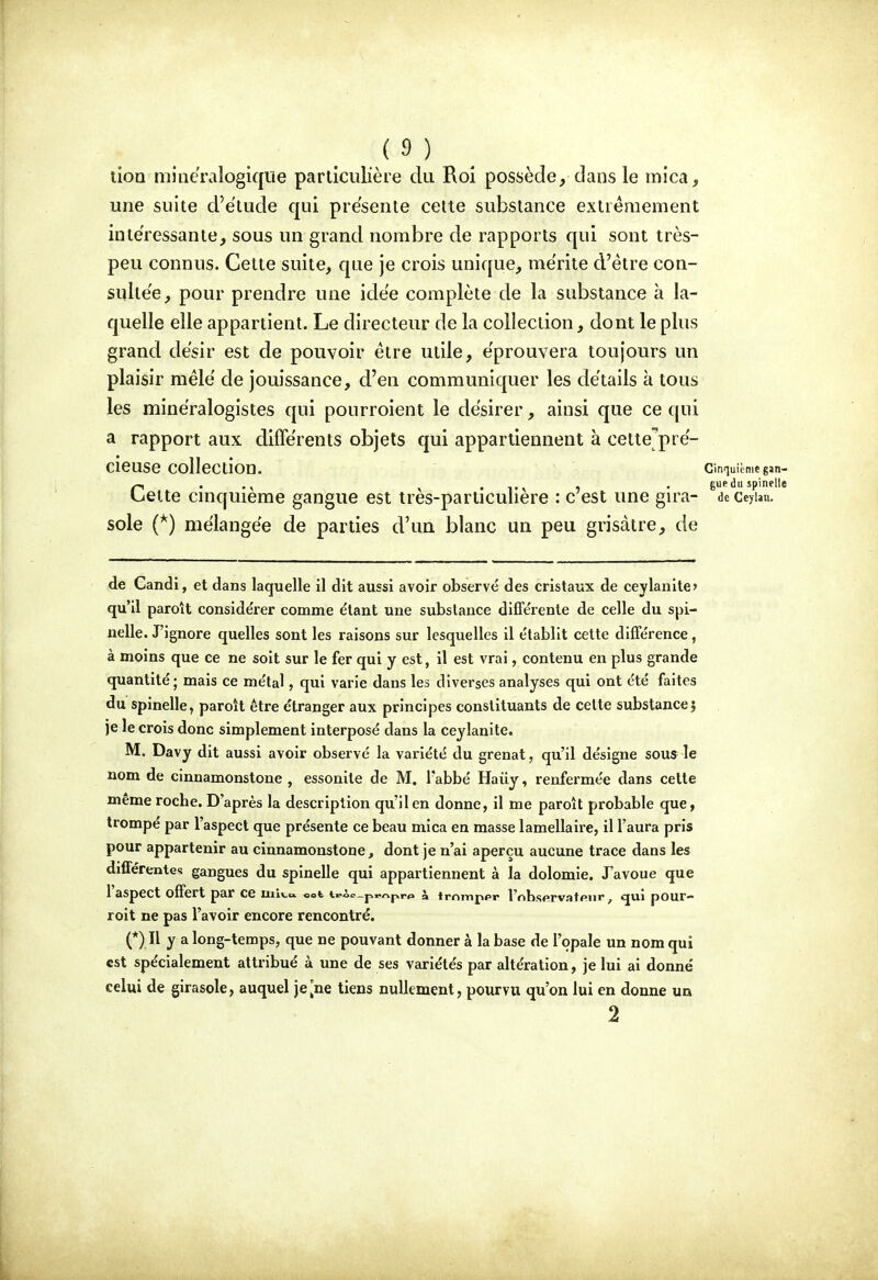 ( 9 ) _ ^ lion minëraîogiqiie particulière du Roi possède, dans le mica, une suite d'ëtude qui présente cette substance extrêmement intéressante, sous un grand nombre de rapports qui sont très- peu connus. Cette suite, que je crois unique, mérite d'être con- sultée, pour prendre une idée complète de la substance à la- quelle elle appartient. Le directeur de la collection, dont le plus grand désir est de pouvoir être utile, éprouvera toujours un plaisir mêlé de jouissance, d'en communiquer les détails à tous les minéralogistes qui pourroient le désirer, ainsi que ce qui a rapport aux différents objets qui appartiennent à cettejpré- CieUSe collection. cinquièmegan- ry . . • Tr 1 • guedu spinelle luette cuiquieme gangue est tres-particuliere : c est une gn^a- de ceyUn. sole {^) mélangée de parties d'un blanc un peu grisâtre, de de Candi, et dans laquelle il dit aussi avoir observé des cristaux de ceylanite» qu'il paroît considérer comme étant une substance différente de celle du spi- nelle. J'ignore quelles sont les raisons sur lesquelles il établit cette différence, à moins que ce ne soit sur le fer qui y est, il est vrai, contenu en plus grande quantité; mais ce métal, qui varie dans les diverses analyses qui ont été faites du spinelle, paroît être étranger aux principes constituants de celte substance j je le crois donc simplement interposé dans la ceylanite. M. Davy dit aussi avoir observé la variété du grenat, qu'il désigne sous le nom de cinnamonstone , essonile de M. Tabbé Haiiy, renfermée dans celle même roche. D'après la description qu'il en donne, il me paroit probable que, trompé par l'aspect que présente ce beau mica en masse lamellaire, il l'aura pris pour appartenir au cinnamonstone, dont je n'ai aperçu aucune trace dans les différentes gangues du spinelle qui appartiennent à la dolomie. J'avoue que 1 aspect offert par ce uilv-o. oot t«-ôo_pr/^pr«» à tminppr l'nbsfirvatpur, tjui pour- roit ne pas l'avoir encore rencontré. (*) Il y a long-temps, que ne pouvant donner à la base de l'opale un nom qui est spécialement attribué à une de ses variétés par altération, je lui ai donné celui de girasole, auquel je [ne tiens nullement, pourvu qu'on lui en donne un 2