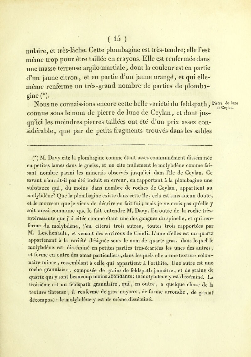 nulaire, et très-lâche. Cette plombagine est très-tenclrej elle Test même trop pour être taillée en crayons. Elle est renfermée dans une masse terreuse argilo-martiale, dont la couleur est en partie d'un jaune citron, et en partie d'un jaune orange, et qui elle- même renferme un très-grand nombre de parties de plomba- gine Nous ne connaissions encore cette belle variété du feldspath, '''g'Qgyi^n® connue sous le nom de pierre de lune de Ceylan, et dont jus- qu'ici les moindres pierres taillées ont e'te' d'un prix assez con- sidérable, que par de petits fragments trouves dans les sables (*) M. Davy cite la plombagine comme ëtant assez communément disséminée en petites lames dans le gneiss, et ne cite nullement le molybdène comme fai- sant nombre parmi les minerais observés jusqu'ici dans l'île de Ceylan. Ce savant n'aurait-il pas été induit en erreur, en rapportant à la plombagine une substance qui, du moins dans nombre de roches de Ceylan , appartient au molybdène? Que la plombagine existe dans cette île, cela est sans aucun doute, et le morceau que je viens de décrire en fait fol ; mais je ne crois pas qu'elle y soit aussi commune que le fait entendre M. Davy. En outre de la roche très- intéressante que j'ai citée comme étant une des gangues du spinelle, et qui ren- ferme du molybdène, j'en citerai trois autres, toutes trois rapportées par M. Leschenanlt, et venant des environs de Candi. L'une d'elles est un quartz appartenant à la variété désignée sous le nom de quartz gras, dans lequel le molybdène est disséminé en petites parties très-écartées les unes des autres, et forme en outre des amas particuliers, dans lesquels elle a une texture colon- naire mince , ressemblant à celle qui appartient à l'orthite. Une autre est une roche granulaire , composée de grains de feldspath jaunâtre, et de grains de quartz qui y sont beaucoup moins abondants : le molybdène y est disséminé. La troisième est un feldspath granulaire , qui, en outre , a quelque chose de la texture fibreuse ; il renferme de gros noyaux , de forme arrondie , de grenat décomposé : le molybdène y est de même disséminé.