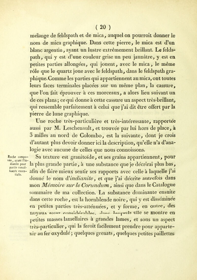 mélange de feldspath et de mica, auquel on pourroit donner le nom de mica graphique. Dans cette pierre, le mica est d'un blanc argentin, ayant un lustre extrêmement brillant. Le felds- path, qui y est d'une couleur grise un peu jaunâtre, y est en petites parties allongées, qui jouent, avec le mica, le même rôle que le quartz joue avec le feldspath, dans le feldspath gra- phique. Comme les parties qui appartiennent au mica, ont toutes leurs faces terminales placées sur un même plan, la cassure, que l'on fait éprouver à ces morceaux, a alors lieu suivant un de ces plans ; ce qui donne à cette cassure un aspect très-brillant, qui ressemble parfaitement à celui que j'ai dit être offert par la pierre de lune graphique. Une roche très-particulière et très-intéressante, rapportée aussi par M. Leschenault, et trouvée par lui hors de place, à 3 milles au nord de Colombo, est la suivante, dont je crois d'autant plus devoir donner ici la description, qu'elle n'a d'ana- logie avec aucune de celles que nous connoissons. Roche compo- Sa tcxture est granitoïde, et ses grains appartiennent, pour dianiie pour la plos graudc partie, à une substance crue ie décrirai plus bas, partie consli- l o x ^ l } l ^ ^ 'liciir' ^^'^ ^^^^^ mieux sentir ses rapports avec celle à laquelle j'ai donné le nom diindianite, et que j'ai décrite autrefois dans mon Mémoire sur le Corundum , ainsi que dans le Catalogue sommaire de ma collection. La substance dominante ensuite dans cette roche, est la hornblende noire, qui y est disséminée en petites parties très-atténuées, et y forme, en outre, des noyauA aoooor r>r\n ci ri «Vi Kl oc, ^n^c ioo<.jticlc» elle se moulre en petites masses lamellaires à gil^andes lames, et sous un aspect très-particulier, qui la feroit facilement prendre pour apparte- nir au fer oxydulé j quelques grenats, quelques petites paillettes