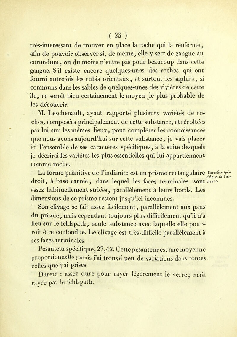 très-intëressant de trouver en place la roche qui la renferme, afin de pouvoir observer si, de même, elle y sert de gangue au corundum, ou du moins n'entre pas pour beaucoup dans cette gangue. S'il existe encore quelques-unes des roches qui ont fourni autrefois les rubis orientaux, et surtout les saphirs, si communs dans les sables de quelques-unes des rivières de cette île, ce seroit bien certainement le moyen le plus probable de les découvrir. M. Leschenault, ayant rapporte plusieurs varie'tës de ro- ches, composées principalement de cette substance, etrëcolte'es par lui sur les mêmes lieux, pour compléter les connoissances que nous avons aujourd'hui sur cette substance, je vais placer ici l'ensemble de ses caractères spe'cifiques, à la suite desquels je décrirai les variétés les plus essentielles qui lui appartiennent comme roche. La forme primitive de l'indianite est un prisme rectangulaire Caracièrespd- ^ . ^ . cifiqie de 1 in- droit, à base carrée, dans lequel les faces terminales sont dianUe. assez habituellement striées, parallèlement à leurs bords. Les dimensions de ce prisme restent jusqu'ici inconnues. Son clivage se fait assez facilement, parallèlement aux pans du prisme, mais cependant toujours plus difficilement qu'il n'a lieu sur le feldspath, seule substance avec laquelle elle pour- roit être confondue. Le chvage est très-difficile parallèlement à ses faces terminales. Pesanteur spécifique, 27,42. Cette pesanteur est une moyenne proportionnelle j mnis j'ai trouvé peu de variations dan« toutes celles que j'ai prises. Dureté : assez dure pour rayer légèrement le verre j mais rayée par le feldspath.