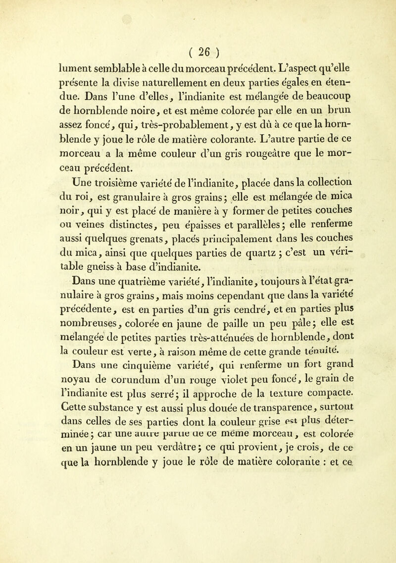 liiment semblable à celle du morceau précédent. L'aspect qu'elle présente la divise naturellement en deux parties égales en éten- due. Dans l'une d'elles, l'indianite est mélangée de beaucoup de hornblende noire, et est même colorée par elle en un brun assez foncé, qui, très-probablement, y est du à ce que la horn- blende y joue le rôle de matière colorante. L'autre partie de ce morceau a la même couleur d'un gris rougeâtre que le mor- ceau précédent. Une troisième variété de l'indianite, placée dans la collection du roi, est granulaire à gros grains; elle est mélangée de mica noir, qui y est placé de manière à y former de petites couches ou veines distinctes, peu épaisses et parallèles; elle renferme aussi quelques grenats, placés principalement dans les couches du mica, ainsi que quelques parties de quartz ; c'est un véri- table gneiss à base d'indianite. Dans une quatrième variété, l'indianite, toujours à l'état gra- nulaire à gros grains, mais moins cependant que dans la variété précédente, est en parties d'un gris cendré, et en parties plus nombreuses, colorée en jaune de paille un peu pâle ; elle est mélangée de petites parties très-atténuées de hornblende, dont la couleur est verte, à raison même de celte grande ténuité. Dans une cinquième variété, qui renferme un fort grand noyau de corundum d'un rouge violet peu foncé, le grain de l'indianite est plus serré; il approche de la texture compacte. Cette substance y est aussi plus douée de transparence, surtout dans celles de ses parties dont la couleur grise est plus déter- minée ; car une aune parue ae ce même morceau , est colorée en un jaune un peu verdàtre; ce qui provient, je crois, de ce que la hornblende y joue le rôle de matière colorante : et ce.