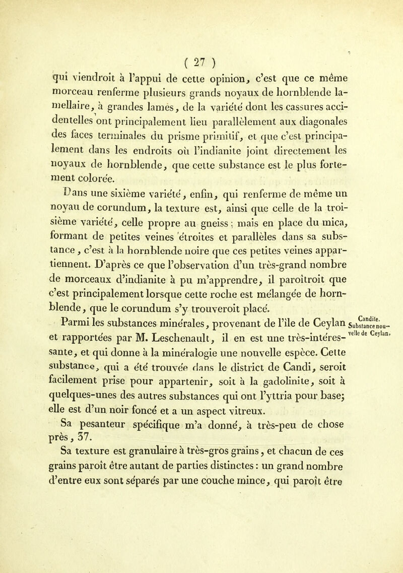 qui viendroit à l'appui de cette opinion^ c'est que ce même morceau renferme plusieurs grands noyaux de hornblende la- mellaire, à grandes lames, de la variété dont les cassures acci- dentelles ont principalement lieu parallèlement aux diagonales des faces terminales du prisme primitif, et que c'est principa- lement dans les endroits oii l'indianite joint directement les noyaux de hornblende, que cette substance est le plus forte- ment colorée. Dans une sixième variété, enfin, qui renferme de même un noyau de corundum, la texture est, ainsi que celle de la troi- sième variété, celle propre au gneiss; mais en place du mica, formant de petites veines étroites et parallèles dans sa subs- tance , c'est à la hornblende noire que ces petites veines appar- tiennent. D'après ce que l'observation d'un très-grand nombre de morceaux d'indianite à pu m'apprendre, il paroîtroit que c'est principalement lorsque cette roche est mélangée de horn- blende , que le corundum s'y trouveroit placé. Parmi les substances minérales, provenant de l'ile de Ceylan et rapportées par M. Leschenault, il en est une très-intéres-^'^ santé, et c^ui donne à la minéralogie une nouvelle espèce. Cette substance, qui a été trouvée dans le district de Candi, seroit facilement prise pour appartenir, soit à la gadolinite, soit à quelques-unes des autres substances qui ont l'yttria pour base; elle est d'un noir foncé et a un aspect vitreux. Sa pesanteur spécifique m'a donné, à très-peu de chose près, 57. Sa texture est granulaire à très-gros grains, et chacun de ces grains paroît être autant de parties distinctes : un grand nombre d'entre eux sont séparés par une couche mince, qui paroît être