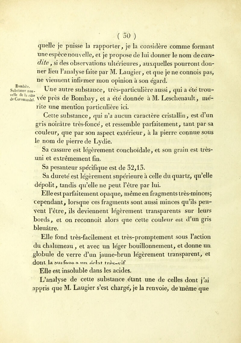 quelle je puisse la rapporter, je la considère comme formant une espèce nouvelle, et je propose de lui donner le nom decan- dite, si des observations ultérieures, auxquelles pourront don- ner lieu l'analyse faite par M. Laugier, et que je ne connois pas, ne viennent infii mer mon opinion à son égard. Subsiancé nou- ^J^G autrc substaucc, très-particulière aussi, qui a e'të trou- ve Coromandei! vée près de Bombay, et a ëtë donnée à M. Leschenauit, mé- rite une mention particulière ici. Cette substance, qui n'a aucun caractère cristallin, est d'un gris noirâtre très-foncé, et ressemble parfaitement, tant par sa couleur, que par son aspect extérieur, à la pierre connue sous le nom de pierre de Lydie. Sa cassure est légèrement conclioïdale, et son grain est très- uni et extrêmement fm. Sa pesanteur spécifique est de 32,13. Sa dureté est légèrement supérieure k celle du quartz, qu'elle dépolit, tandis qu'elle ne peut l'être par lui. Elle est parfaitement opaque, même en fragments très-minces; cependant, lorsque ces fragments sont aussi minces qu'ils peu- vent l'être, ils deviennent légèrement transparents sur leurs bords, et on reconnoît alors que cette couleur est d'un gris bleuâtre. Elle fond très-facilement et très-promptement sous l'action du chalumeau, et avec un léger bouillonnement, et donne un globule de verre d'un jaune-brun légèrement transparent, et dont la SUlfaoo a TiT» o'nlat trpc-vîf Elle est insoluble dans les acides. L'analyse de cette substance étant une de celles dont j'ai appris que M. Laugier s'est chargé, je la renvoie, de même que