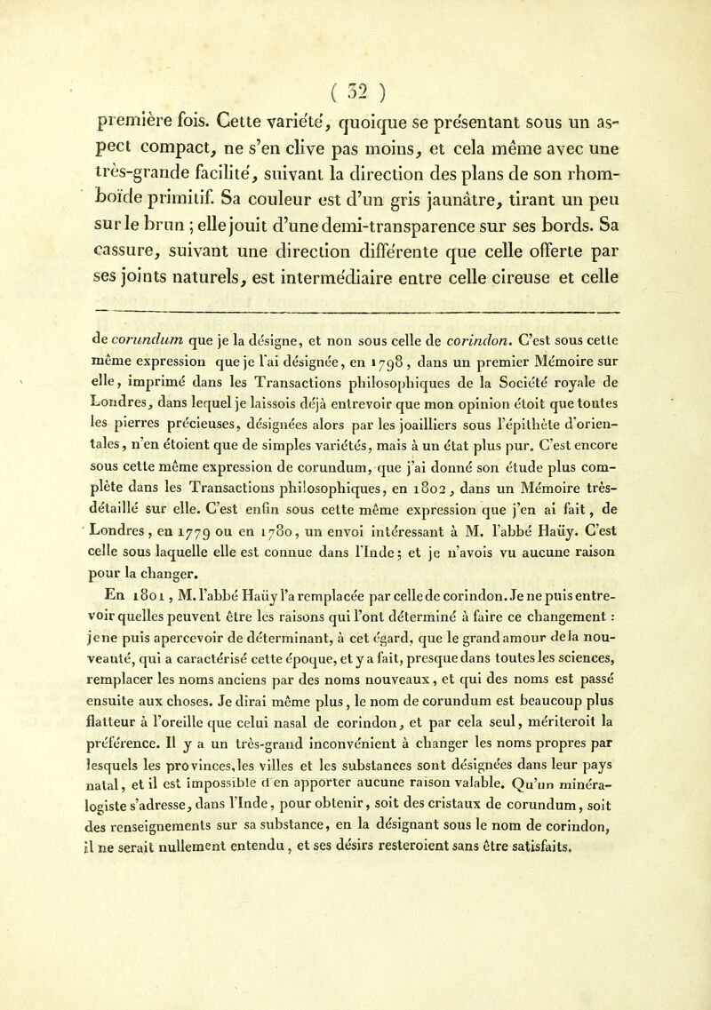 première fois. Cette variété, quoique se présentant sous un as- pect compact, ne s'en clive pas moins, et cela même avec une très-grande facilite, suivant la direction des plans de son rhom- boïde primitif Sa couleur est d'un gris jaunâtre, tirant un peu sur le brun ; elle jouit d'une demi-transparence sur ses bords. Sa cassure, suivant une direction différente que celle offerte par ses joints naturels, est intermédiaire entre celle cireuse et celle de corundum que je la désigne, et non sous celle de corindon. C'est sous cette même expression que je l'ai désignée, en Ï798 , dans un premier Mémoire sur elle, imprimé dans les Transactions philosophiques de la Société royale de Londres, dans lequel je laissois déjà entrevoir que mon opinion étoit que toutes les pierres précieuses, désignées alors par les joailliers sous l'épithèle d'orien- tales , n'en étoient que de simples variétés, mais à un état plus pur. C'est encore sous cette même expression de corundum, que j'ai donné son étude plus com- plète dans les Transactions philosophiques, en 1802, dans un Mémoii'e très- détaillé sur elle. C'est enfin sous cette même expression que j'en ai fait, de ' Londres, en 1779 ou en 1780, un envoi intéressant à M. l'abbé Haùy. C'est celle sous laquelle elle est connue dans Fïnde; et je n'avois vu aucune raison pour la changer. En 1801, M. l'abbé Haiiy l'a remplacée par celle de corindon. Je ne puis entre- voir quelles peuvent être les raisons qui l'ont déterminé à faire ce changement : jene puis apercevoir de déterminant, à cet égard, que le grand amour delà nou- veauté, qui a caractérisé cette époque, et y a fait, presque dans toutes les sciences, remplacer les noms anciens par des noms nouveaux, et qui des noms est passé ensuite aux choses. Je dirai même plus, le nom de corundum est beaucoup plus flatteur à l'oreille que celui nasal de corindon, et par cela seul, mériteroit la préférence. Il y a un très-grand inconvénient à changer les noms propres par lesquels les provinces,les villes et les substances sont désignées dans leur pays natal, et il est impossible d en apporter aucune raison valable. Qu'un minéra- logiste s'adresse, dans l'Inde, pour obtenir, soit des cristaux de corundum, soit des renseignements sur sa substance, en la désignant sous le nom de corindon, il ne serait nullement entendu, et ses désirs resteroient sans être satisfaits.