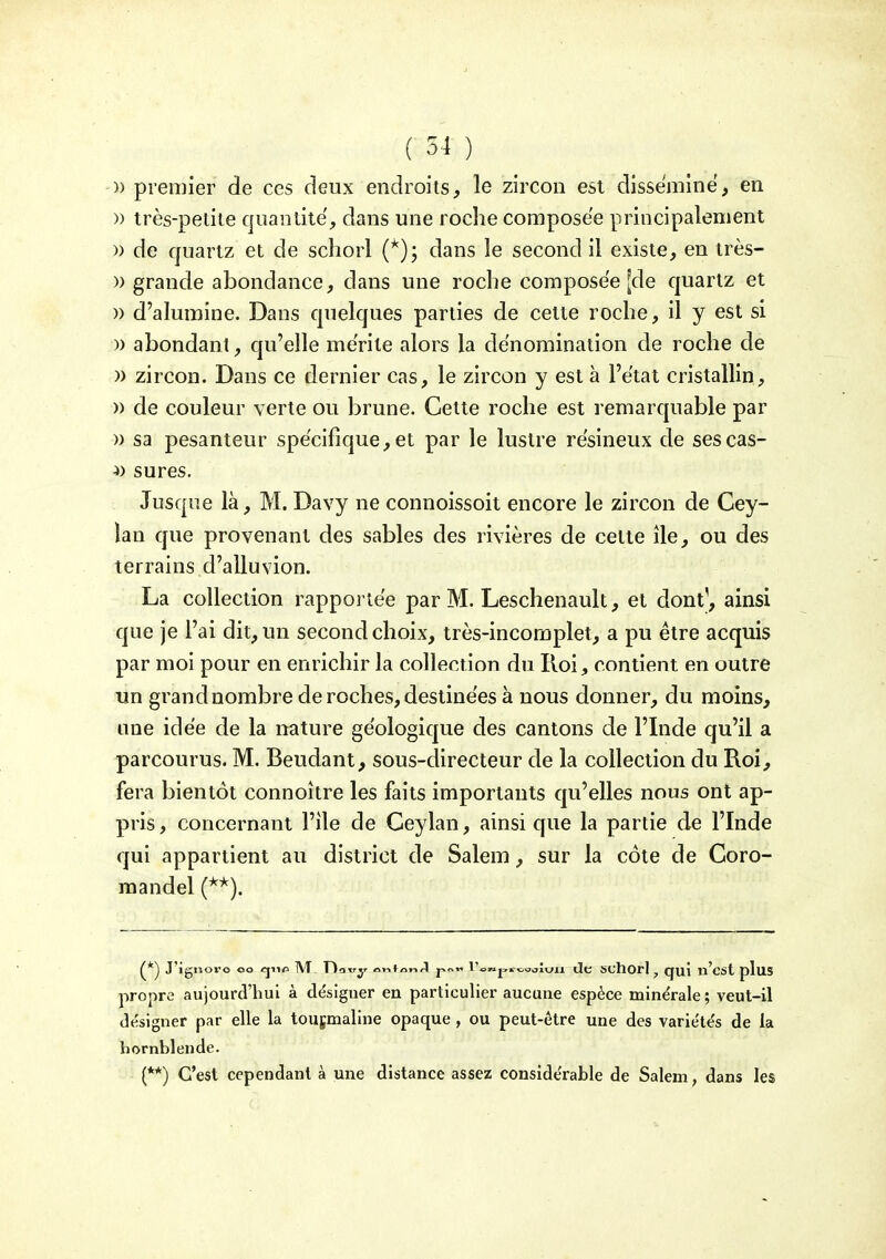 » premier de ces deux endroits, le zircon est dissémine, en )) très-petite quaiilite, dans une roche composée principalement » de quartz et de schorl dans le second il existe, en très- » grande abondance, dans une roche composée [de quartz et )) d'alumine. Dans quelques parties de cette roche, il y est si » abondant, qu'elle mérite alors la dénomination de roche de )) zircon. Dans ce dernier cas, le zircon y est à l'état cristallin, » de couleur verte ou brune. Cette roche est remarquable par » sa pesanteur spécifique, et par le lustre résineux de sescas- ^) sures. Jusque là, M. Davy ne connoissoit encore le zircon de Cey- lan que provenant des sables des rivières de cette île, ou des terrains d'alluvion. La collection rapportée par M. Leschenault, et dont', ainsi que je l'ai dit, un second choix, très-incomplet, a pu être acquis par moi pour en enrichir la collection du Roi, contient en outre un grand nombre de roches, destinées à nous donner, du moins, une idée de la nature géologique des cantons de l'Inde qu'il a parcourus. M. Beudant, sous-directeur de la collection du Roi, fera bientôt connoître les faits importants qu'elles nous ont ap- pris , concernant l'île de Ceylan, ainsi que la partie de l'Inde qui appartient au district de Salem, sur la côte de Coro- raandel (^*). J'igiîoro oo «jiifi 1\T Ftdxry ovifon4 j-.or. l'o»j,i-.^^oluii dc schorl ^ qui n'est plus propre aujourd'hui à désigner en particulier aucune espèce mine'rale ; veut-il désigner par elle la tousmaline opaque, ou peut-être une des variétés de la hornblende. (**) C'est cependant à une distance assez considérable de Salem, dans les