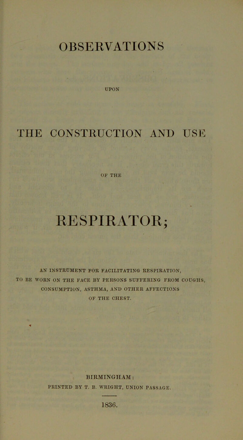 OBSERVATIONS UPON THE CONSTRUCTION AND USE OF THE RESPIRATOR; AN INSTRUMENT FOR FACILITATING RESPIRATION, TO BE WORN ON THE FACE BY PERSONS SUFFERING FROM COUGHS, CONSUMPTION, ASTHMA, AND OTHER AFFECTIONS OF THE CHEST. BIRMINGHAM: PRINTED BY T. B, WRIGHT, UNION PASSAGE.