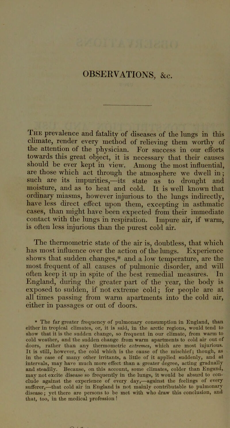OBSERVATIONS, &c. The prevalence and fatality of diseases of the lungs in this chmate, render every method of relieving them worthy of the attention of the physician. For success in om efforts towards this great object, it is necessary that their causes should be ever kept in view. Among the most influential, are those which act tlirough the atmosphere we dwell in; such are its impiuities,—its state as to drought and moisture, and as to heat and cold. It is well known that ordinary miasms, however injurious to the lungs indirectly, have less direct effect upon them, excepting in asthmatic cases, than might have been expected from their immediate contact with the lungs in respiration. Impure air, if w^arm, is often less injurious than the pm'est cold air. The thermometric state of the air is, doubtless, that w’^hich has most influence over the action of the Imigs. Experience shows that sudden changes,* and a low temperatoe, are the most fi’equent of all causes of pulmonic disorder, and will often keep it up in spite of the best remedial measures. In England, during the greater part of the year, the body is exposed to sudden, if not extreme cold; for people are at all times passing from warm apartments into tlie cold air, either in passages or out of doors. » The far greater frequency of pulmonary consumption in England, than either in tropical climates, or, it is said, in the arctic regions, would tend to show that it is the sudden change, so frequent in our climate, from warm to cold weather, and the sudden change from warm apartments to cold air out of doors, rather than any thermometric extremes, which are most injurious. It is still, however, the cold which is the cause of the mischief; though, as in the case of many other irritants, a little of it applied suddenly, and at intervals, may have much more effect than a greater degree, acting gradually and steadily. Because, on this account, some climates, colder than Engand, may not excite disease so frequently in the lungs, it would be absurd to con- clude against the experience of every day,—against the feelings of every sufferer,—that cold air in England is not mainly contributable to pulmonary disease; yet there are persons to be met with who draw this conclusion, and that, too, in the medical profession !