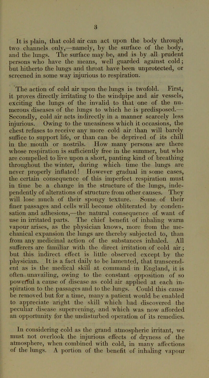 It is jJain, that cold air can act upon tlie body through two channels only,—namely, by the smface of the body, and the lungs. Tlie surface may be, and is by all prudent persons who have the means, well guarded against cold; but hitherto the lungs and thi'oat have been unprotected, or screened in some way injurious to respiration. The action of cold air upon the limgs is twofold. First, it proves directly irritating to the windpipe and air vessels, exciting the lungs of the invalid to that one of the nu- merous diseases of the lungs to which he is predisposed.— Secondly, cold air acts indirectly in a manner scarcely less injurious. Owing to the uneasiness which it occasions, the chest refuses to receive any more cold air than mil barely suffice to support life, or than can be deprived of its chill in the mouth or nostiils. How many persons are there whose respiration is sufficiently free in the summer, but who are compelled to live upon a short, panting kind of breathing throughout the winter, during which time the lungs are never properly inflated! However gradual in some cases, the certain consequence of this imperfect respiration must in time be a change in the structure of the lungs, inde- pendently of alterations of stmctime from other causes. They will lose much of their spongy textine. Some of their finer passages and cells will become obliterated by conden- sation and adhesions,—the natural consequence of want of use in imtated parts. The cliief benefit of inhaling wann vapour aidses, as the physician knows, more from the me- chanical expansion the limgs are thereby subjected to, than from any medicinal action of the substances inhaled. All sufierers are familiar with the direct imtation of cold air; but this indirect effect is little obsen ed except by the physician. It is a fact daily to be lamented, that transcend- ent as is the medical skill at command in England, it is often unavailing, owing to the constant opposition of so powerful a cause of disease as cold air applied at each in- spiration to the passages and to the lungs. Could this cause be removed but for a time, many a patient would be enabled to appreciate aright the shill which had discovered the peculiar disease supervening, and which was now afforded an opportunity for the imdistiu-bed ojieration of its remedies. In considering cold as the gi’and atmospheric irritant, we must not overlook the injurious efl'ects of dryness of the atmosphere, when combined with cold, in many affections of the lungs. A portion of the benefit of inhaling vapoiu