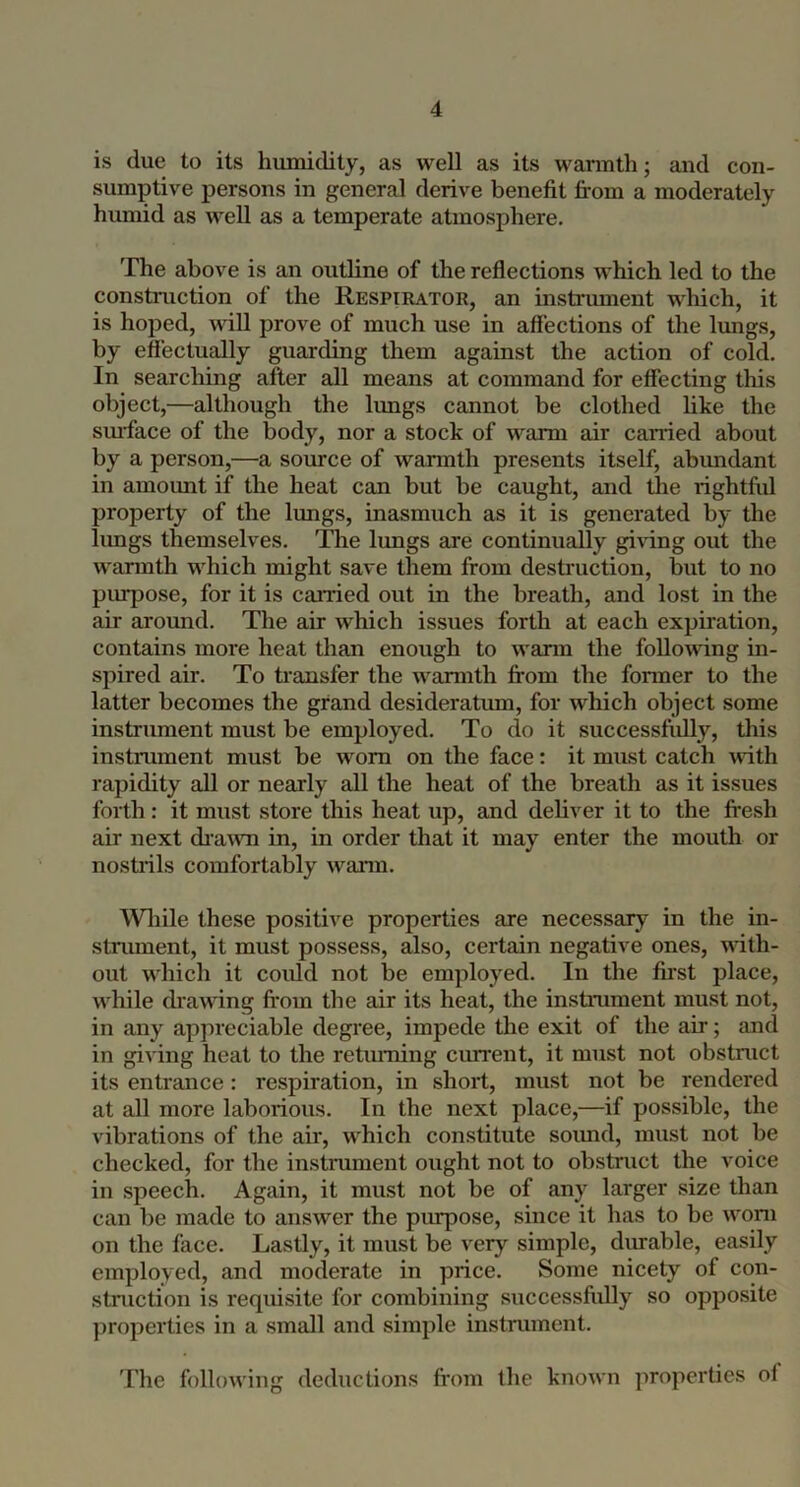 is due to its humidity, as well as its wanuth; and con- sumptive persons in general derive benefit from a moderately humid as well as a temperate atmosphere. The above is an outline of the reflections which led to the construction of the Respieator, an instrument which, it is ho]5ed, mil prove of much use in affections of the lungs, by effectually guarding them against the action of cold. In searching after all means at command for effecting this object,—although the limgs cannot be clothed like the smface of the body, nor a stock of warm air carried about by a person,—a source of warmth presents itself, abundant in amoimt if the heat can but be caught, and the rightful property of the lungs, inasmuch as it is generated by the hmgs themselves. The lungs are continually gi^dng out the wannth which might save them from destruction, but to no piupose, for it is carried out in the breath, and lost in the air around. The air which issues forth at each expfration, contains more heat than enough to warm the following in- spired air. To transfer the warmth from the former to the latter becomes the grand desideratum, for which object some instrument must be employed. To do it successfidly, this instniment must be worn on the face: it must catch mth rapidity all or nearly all the heat of the breath as it issues forth: it must store this heat up, and deliver it to the fi’csh air next di'a\\Ti in, in order that it may enter the mouth or nostrils comfortably warm. Wliile these positive properties are necessary in the in- strument, it must possess, also, certain negative ones, with- out which it coidd not be employed. In the fu’st place, while di’awing from the air its heat, the instrument must not, in any appreciable degree, impede the exit of the air; and in giving heat to the retiuning current, it nnrst not obstrarct its entrance: respiration, in short, must not be rendered at all more laboriorrs. In the next place,—if possible, the vibrations of the air, which constitirte sormd, mrrst not be checked, for the instrument orrght not to obstnrct the voice in speech. Again, it mirst not be of any larger size than can be made to answer the pirrpose, since it has to be worn on the face. Lastly, it must be very simple, durable, easily employed, and moderate in price. Some nicety of con- strrrctiorr is reqirisite for combirrirrg srrccessftdly so opposite properties in a small and simple instrmnent. The following deductions from the known properties of