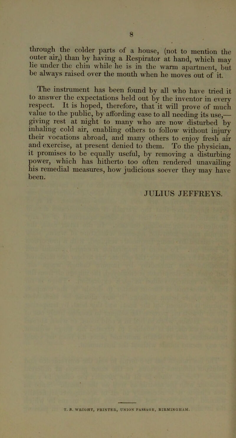 tlu-ough the colder parts of a house, (not to mention the outer air,) than by having a Respu-ator at hand, which may lie midcr the chin while he is in the warm apartment, but be always raised over the mouth when he moves out of it. The instillment has been found by all who have tried it to answer the expectations held out by the inventor in every respect. It is hoped, therefore, that it will prove of much value to the public, by aflbrding ease to all needing its use,— giving rest at night to many who are now disturbed by inhaling cold air, enabling others to follow without injury their vocations abroad, and many others to enjoy fresh air and exercise, at present denied to them. To the physician, it promises to be equally useful, by removing a disturbing power, which has hitherto too often rendered imavailing his remedial measures, how judicious soever they may have been. JULIUS JEFFREYS. T. B. WRIOHT, PRINTER, UNION PASS.iGK, B1RM1NGI1.\M.