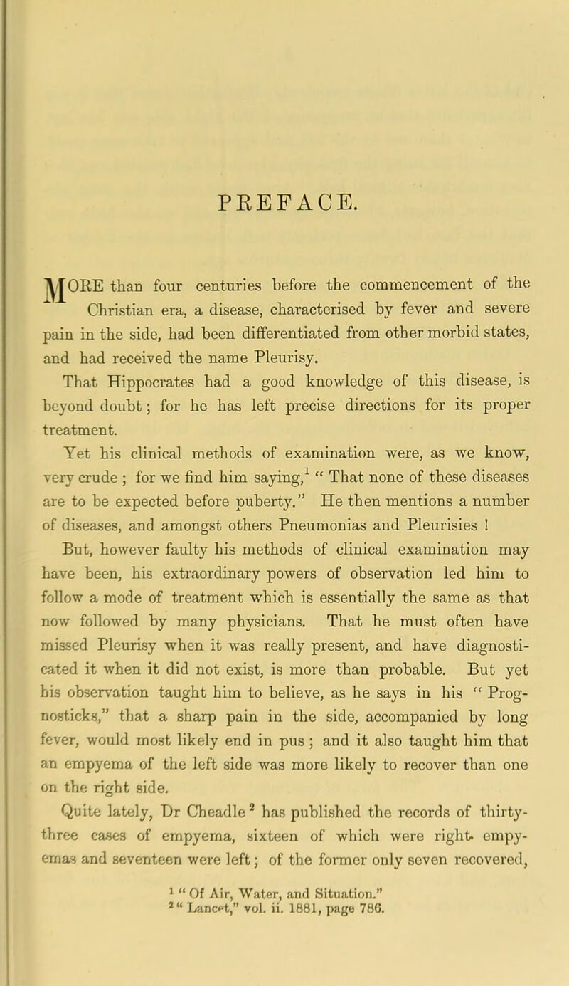 PREFACE. ^YJORE than four centuries before the commencement of the Christian era, a disease, characterised by fever and severe pain in the side, had been differentiated from other morbid states, and had received the name Pleurisy. That Hippocrates had a good knowledge of this disease, is beyond doubt; for he has left precise directions for its proper treatment. Yet his clinical methods of examination were, as we know, very crude ; for we find him saying,1 “ That none of these diseases are to be expected before puberty.” He then mentions a number of diseases, and amongst others Pneumonias and Pleurisies ! But, however faulty his methods of clinical examination may have been, his extraordinary powers of observation led him to follow a mode of treatment which is essentially the same as that now followed by many physicians. That he must often have missed Pleurisy when it was really present, and have diagnosti- cated it when it did not exist, is more than probable. But yet his observation taught him to believe, as he says in his “ Prog- nosticks,” that a sharp pain in the side, accompanied by long fever, would most likely end in pus ; and it also taught him that an empyema of the left side was more likely to recover than one on the right side. Quite lately, Dr Cheadle2 has published the records of thirty- three cases of empyema, sixteen of which were right- empy- emas and seventeen were left; of the former only seven recovered, 1 “ Of Air, Water, and Situation.”