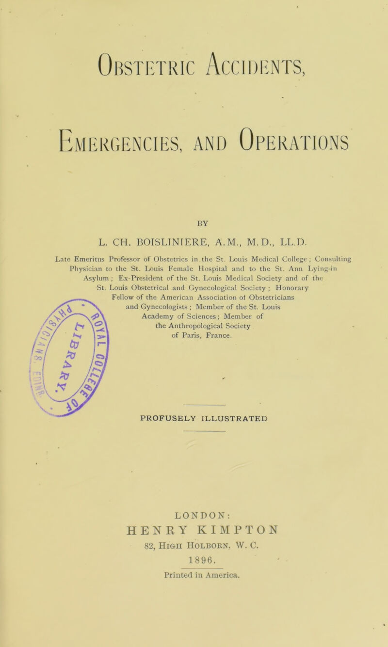 Obsti:tric Accidents, I^lMliKGl-NCIIiS, AND OPERATIONS BY L. CH. BOISLINIERE, A.M., M.D., LE D. J.ntc Emeritus Pnjfessor of Obstetrics in the St. Louis Medical College ; Consulting Physician to the St. Louis Female Hospital and to the St. Ann Lying-in Asylum ; Ex-President of the St. Ixniis Medical Society and of the St. Louis Obstetrical and Gynecological Society ; Honorary Fellow of the American Association ot Obstetricians and Gynecologists ; Member of the St. Louis Academy of Sciences; Member of the Anthropological Society of Paris, France. PROFUSELY ILLUSTRATED LONDON; HENRY KIMPTON 82, High Holborn. W. C. 1896. Printed in America.