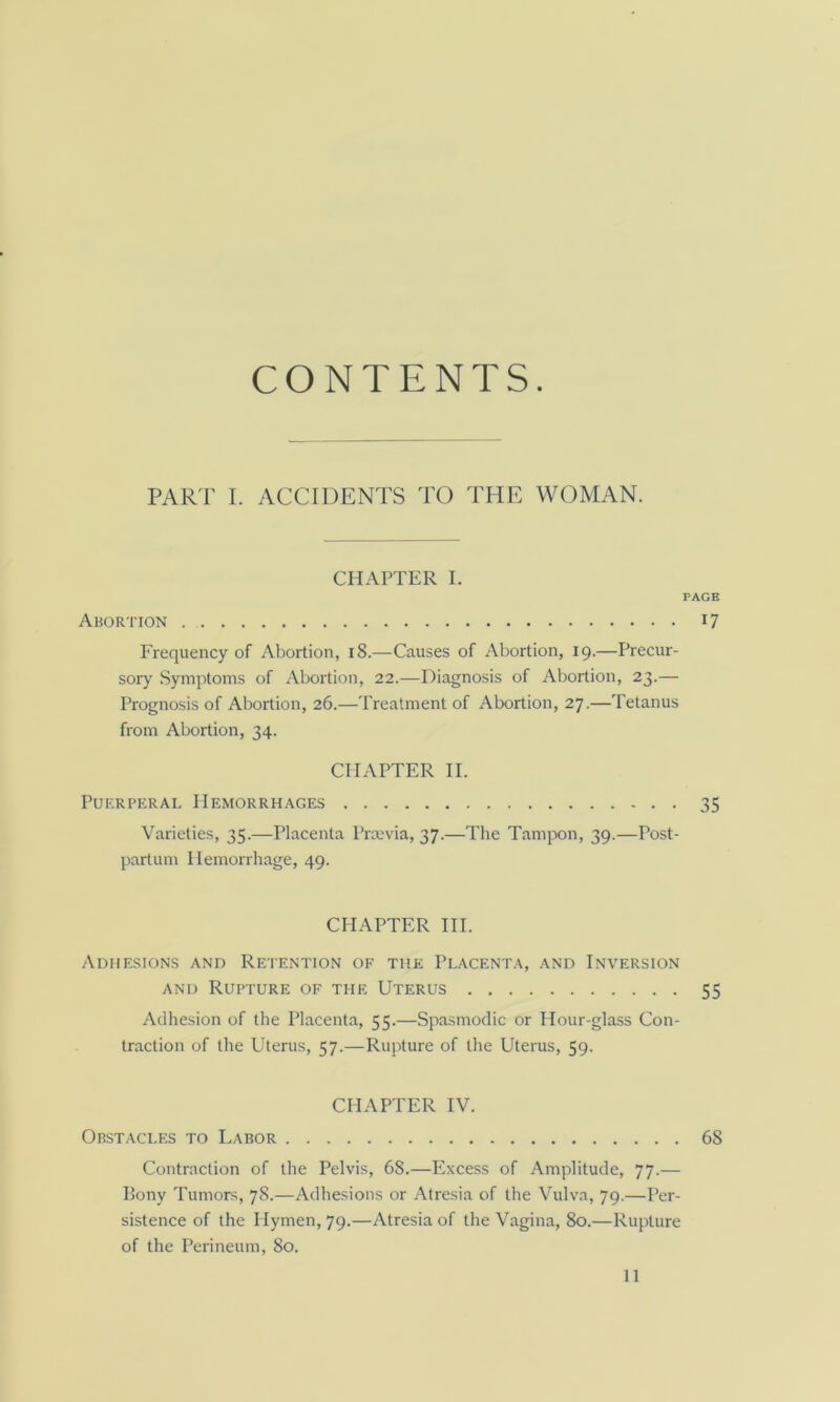 CONTENTS. PART I. ACCIDENTS TO THE WOMAN. CHAPTER I. Ahortion Frequency of Abortion, i8.—Causes of Abortion, 19.—Precur- sory Symptoms of Abortion, 22.—Diagnosis of Abortion, 23.— Prognosis of Abortion, 26.—Treatment of Abortion, 27.—Tetanus from Abortion, 34. CHAPTER II. PuKRPERAL Hemorrhages Varieties, 35.—Placenta Prccvia, 37.—The Tamjx)n, 39.—Post- partum Hemorrhage, 49. CHAPTER HI. Adhesions and Retention of the Placenta, and Inversion AND Rupture of the Uterus Adhesion of the Placenta, 55.—Spasmodic or Hour-glass Con- traction of the Uterus, 57.—Rupture of the Uterus, 59. CHAPTER IV. Obstacles to Labor Contraction of the Pelvis, 68.—Excess of Amplitude, 77.— Pony Tumors, 78.—Adhesions or Atresia of the Vulva, 79.—Per- sistence of the Hymen, 79.—Atresia of the Vagina, 80.—Rupture of the Perineum, 80.