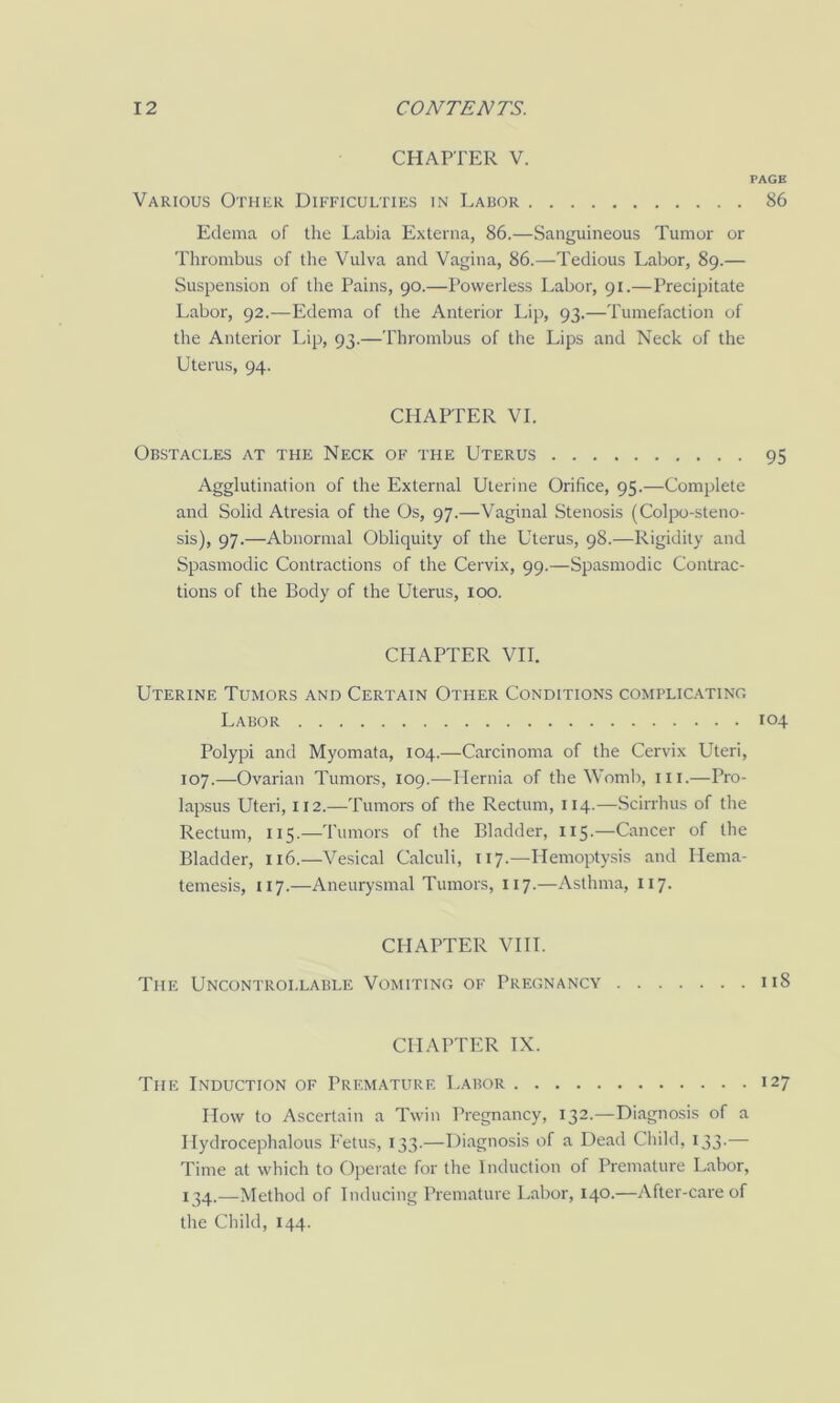 CHAPTER V. PAGE Various Other Difficulties in Labor 86 Edema of the Labia Externa, 86.—Sanguineous Tumor or Thrombus of the Vulva and Vagina, 86.—Tedious Labor, 89.— Suspension of the Pains, 90.—Powerless Labor, 91.—Precipitate Labor, 92.—Edema of the Anterior Lip, 93.—Tumefaction of the Anterior Lip, 93.—Thrombus of the Lips and Neck of the Uterus, 94. CHAPTER VI. Obstacles at the Neck of the Uterus 95 Agglutination of the External Uterine Orifice, 95.—Complete and Solid Atresia of the Os, 97.—Vaginal Stenosis (Colpo-steno- sis), 97.—Abnormal Obliquity of the Uterus, 98.—Rigidity and Spasmodic Contractions of the Cervix, 99.—Spasmodic Contrac- tions of the Body of the Uterus, 100. CHAPTER VII. Uterine Tumors and Certain Other Conditions complic.atino Labor 104 Polypi and Myomata, 104.—Carcinoma of the Cervix Uteri, 107.—Ovarian Tumors, 109.—Hernia of the Woml), iii.—Pro- lapsus Uteri, 112.—Tumors of the Rectum, 114.—Scirrhus of the Rectum, 115.—Tumors of the Bladder, 115.—Cancer of the Bladder, 116.—Vesical Calculi, 117.—Hemoptysis and Hema- temesis, 117.—Aneurysmal Tumors, 117.—Asthma, 117. CHAPTER VIII. The Uncontrollable Vomiting of Pregnancy 118 CHAPTER IX. The Induction of Premature Labor 127 How to Ascertain a Twin Pregnancy, 132.—Diagnosis of a Ilydrocephalous Eetus, 133.—Diagnosis of a Dead Cliild, 133.— Time at which to Operate for the Induction of Premature Labor, 134.—Method of Inducing Premature Labor, 140.—After-care of tire Child, 144.