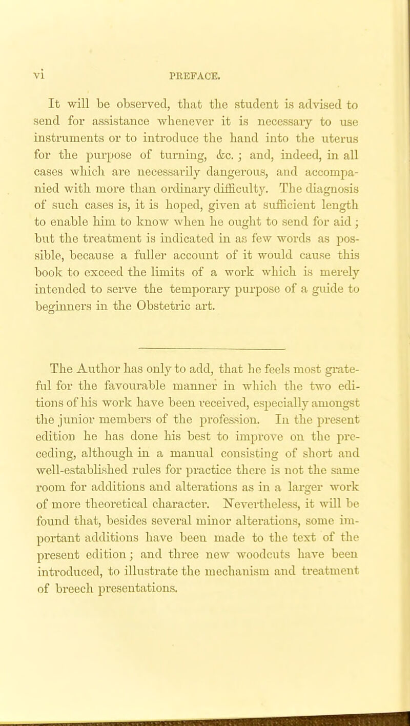 vi It will be observed, that the student is advised to send for assistance whenever it is necessary to use instruments or to introduce the hand into the uterus for the purpose of turning, &c. ; and, indeed, in all cases which are necessarily dangerous, and accompa- nied with more than ordinary difficulty. The diagnosis of such cases is, it is hoped, given at sufficient length to enable him to know when he ought to send for aid; but the treatment is indicated in as few words as pos- sible, because a fuller account of it would cause this book to exceed the limits of a work which is merely intended to serve the temporary purpose of a guide to beginners in the Obstetric art. The Author has only to add, that he feels most grate- ful for the fevourable manner in which the two edi- tions of his work have been received, especially amongst the junior members of the profession. In the present edition he has done his best to improA^e on the pi-e- ceding, although in a manual consisting of short and well-established rules for practice there is not the same room for additions and alterations as in a larger work of more theoretical character. Nevertheless, it will be found that, besides several minor alterations, some im- portant additions have been made to the text of the present edition; and three new woodcuts have been introduced, to illustrate the mechanism and ti-eatment of breech presentations.