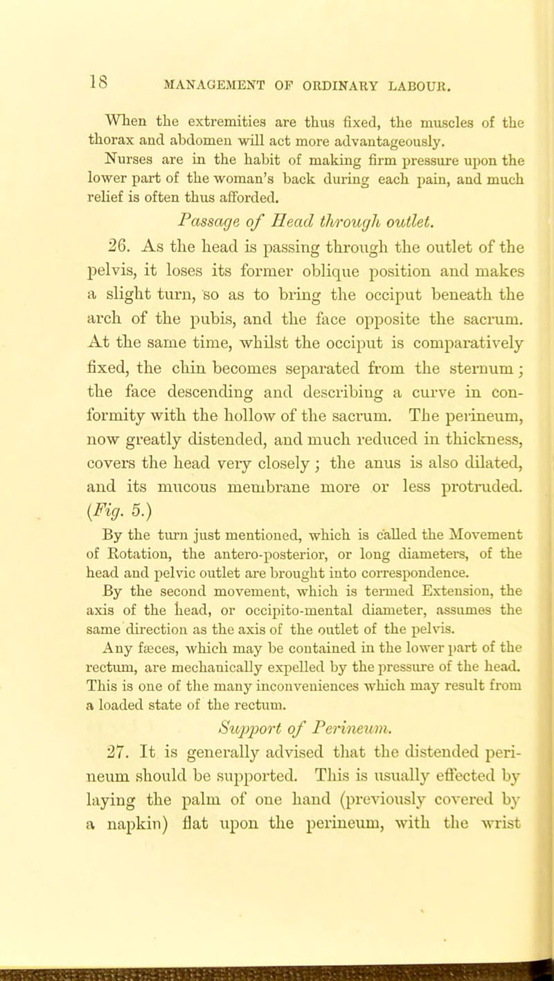 When the extremities are thus fixed, the miiscles of the thorax and abdomen will act more advantageously. Nurses are in the habit of making firm pressure upon the lower part of the woman's back during each pain, and much relief is often thus afforded. Passage of Head through outlet. 26. As tlie head is passing through the outlet of the pelvis, it loses its former oblique position and makes a slight turn, so as to bring the occiput beneath the ai'ch of the pubis, and the face opposite the sacnim. At the same time, whilst the occiput is comparatively fixed, the chin becomes separated from the sternum; the face descending and describing a curve in con- formity with the hollow of the sacrum. The perineum, now greatly distended, and much reduced in thickness, covers the head very closely; the anus is also dilated, and its mucous membrane more or less protruded. {Fig. 5.) By the turn just mentioned, which is called the Movement of Rotation, the antero-posterior, or long diameters, of the head and pelvic outlet are brought into correspondence. By the second movement, which is termed Extension, the axis of the head, or occipito-mental diameter, assumes the same direction as the axis of the outlet of the pelvis. Any fffices, which may be contained in the lower part of the rectiun, are mechanically expelled by the pressiu-e of the head. This is one of the many inconveniences which may result from a loaded state of the rectum. Siq^l^ort of Perineum. 27. It is generally advised that the distended peri- neum should be supported. This is usually effected by laying the palm of one hand (previously covered by a napkin) flat upon the perineum, with the wrist