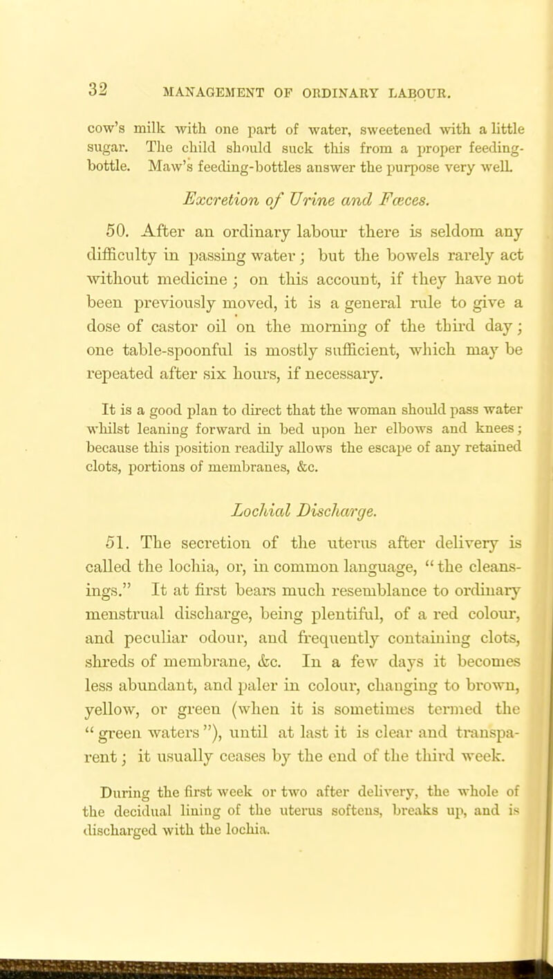 cow's milk with one part of water, sweetened with a little sugar. The child should suck this from a proper feeding- bottle. Maw's feeding-bottles answer the purpose very well Excretion of Urine and Faeces. 50. After an ordinarj labour there is seldom any difficulty in passing water; but the bowels rarely act without medicine ; on this account, if they have not been previously moved, it is a general rale to give a dose of castor oil on the morning of the thii-d day; one table-spoonful is mostly sufficient, wliich may be repeated after six hours, if necessaiy. It is a good plan to direct that the woman should pass water whilst leaning forward in bed upon her elbows and knees; because this position readily allows the escai^e of any retained clots, portions of membranes, &c. Locliial Discharge. 51. The secretion of the uterus after delivery is called the lochia, or, in common language,  the cleans- ings. It at first bears much resemblance to ordinary menstrual discharge, being plentiful, of a red colour, and peculiar odour, and fi-eqiiently containing clots, shreds of membrane, &c. In a few days it becomes less abundant, and paler in colour, changing to brown, yellow, or green (when it is sometimes termed the  green waters ), until at last it is clear and transpa- rent ; it usually ceases by the end of the tliird week. During the first week or two after deUvery, the whole of the decidual lining of the uterus softens, breaks up, and is discharged with the lochia.