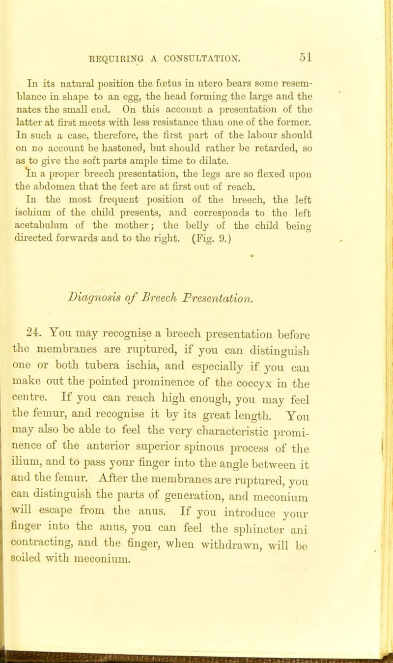 In its natural position tlie foetus in utero bears sotae resem- blance in shape to an egg, the head forming the large and the nates the small end. On this account a presentation of the latter at first meets with less resistance than one of the former. In such a case, therefore, the first part of the labour should on no account be hastened, but should rather be retarded, so as to give the soft parts ample time to dilate. In a proper breech jwesentation, the legs are so flexed upon the abdomen that the feet are at first out of reach. In the most frequent position of the breech, the left ischium of the child presents, and corresponds to the left acetabulum of the mother; the belly of the child being directed forwards and to the right. (Fig. 9.) Diagnosis of Breech Fresentation. 2L You may recognise a breech presentation before the membranes are ruptured, if you can distinguish one or both tubera ischia, and especially if you can make out the pointed prominence of the coccyx in the centre. If you can reach high enough, you may feel the femur, and recognise it by its great length. You may also be able to feel the very characteristic promi- nence of the anterior superior spinous ^jrocess of tlie ilium, and to pass your finger into the angle between it and the femur. After the membranes are ruptured, you can distinguish the parts of generation, and meconium will escape from the anus. If you introduce your finger into the anus, you can feel the sphincter ani contracting, and the finger, when withdi-awn, will be soiled with meconium.