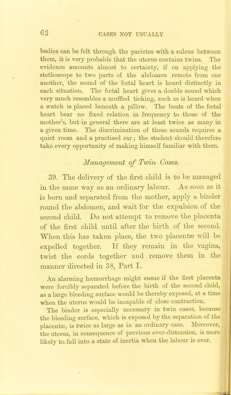 bodies can be felt through the pai'ietes with a sulcus between them, it is very probable that the uterus contains twins. The evidence amounts almost to certainty, if on applying the stethoscope to two parts of the abdomen remote from one another, the sound of the fretal heart is heard distinctly in each situation. The foetal heart gives a double sound which very much resembles a muffled ticking, such as is heard when a watch is placed beneath a pdlow. The beats of the fcetal heart bear no fixed relation in frequency to those of the mother's, but in general there are at least twice as many in a given time. The discrimination of these sounds requires a quiet room and a practised ear; the student should therefore take every opportunity of making himself familiar with them. Management of Twin Cases. 39. The delivery of tlie first cliild is to be managed in the same way as an ordinary labour. As soon as it is born and separated from the mother, apply a binder round the abdomen, and wait for the expulsion of the second child. Do not attempt to remove the placenta of the first cliild until after the birth of the second. When this has taken place, the two placentae will be expelled together. If they reraain ui the vagina, twist the cords together aud remove them in the manner directed in 38, Pai-t I. An alarming hemorrhage might ensue if the first jilacenta were forcibly separated before the birth of the second child, as a large bleeding sm-face would be thereby exposed, at a time when the uterus woidd be incapable of close conti-action. The binder is especially necessary in twin cases, because the bleeding sm-face, which is exposed by the sepai-ation of the placeuta3, is tmce as large as in an ordinary case. ]\Ioreover, the uterus, in consequence of pre\4ous over-distension, is more likely to. fall into a state of inertia when the labour is over.