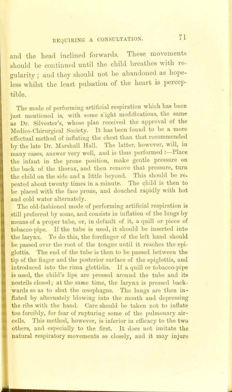 and the liead inclined forwards. These movements should be continued until the child breathes with re- gularity ; and they should not be abandoned as hope- less whilst the least pulsation of the heart is percep- tible. The mode of performing artificial respiration which has been just mentioned is, with some slight modifications, the same as Dr. Silvester's, whose plan received the approval of the Medico-Chirurgical Society. It has been found to be a more effectual method of inflating the chest than that recommended by the late Dr. Marshall Hall. The latter, however, will, in many cases, answer very well, and is thus performed :—Place the infant in the prone position, make gentle pressure on the back of the thorax, and then remove that pressure, turn the chUd on the side and a little beyond. This should be re. peated about twenty times in a minute. The child is then to be placed with the face prone, and douched rapidly with hot and cold water alternatelj^ The old-fashioned mode of performing artificial respiration is stiU preferred by some, and consists in inflation of the lungs by means of a proper tube, or, in default of it, a quill or piece of tobacco-pipe. If the tube is used, it should be inserted into the larynx. To do this, the forefinger of the left hand should be passed over the root of the tongue until it reaches the epi- glottis. The end of the tube is then to be passed between the tip of the fiuger and the posterior surface of the epiglottis, and introduced into the rima glotticUs. If a quiU or tobacco-pipe is used, the child's Hps are pressed around the tube and its nostrils closed; at the same time, the larynx is pressed back- wards so as to shut the oesophagus. The lungs are then in- flated by alternately blowing iiito the mouth and depressing the ribs witli the hand. Care should be taken not to inflate too forcibly, for fear of rapturing some of the pulmonary air- cells. This method, however, is inferior in efficacy to the two others, and especially to the first. It does not imitate the patural resjiiratory movements so closely, and it may injure