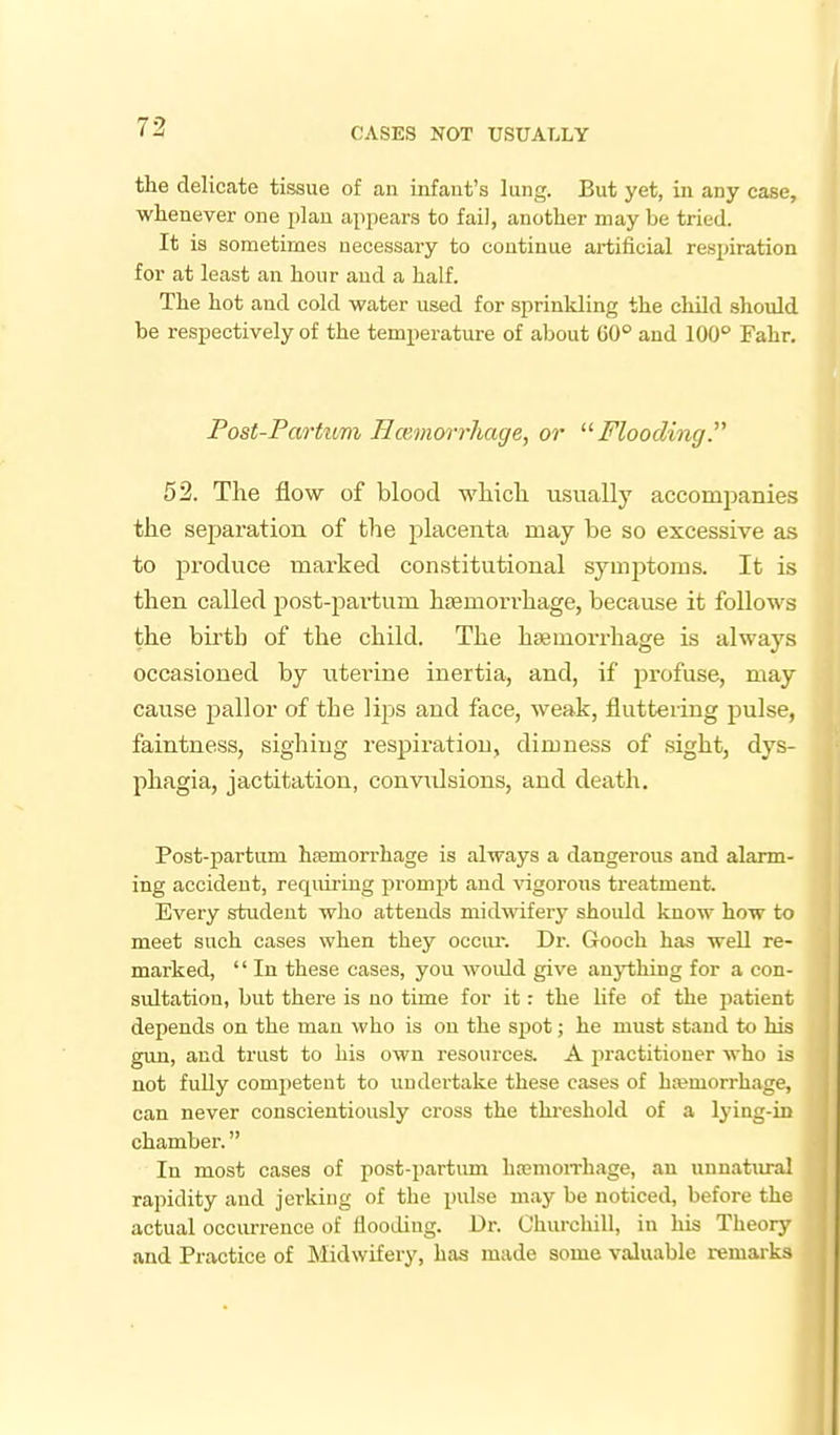 the delicate tissue of an infant's lung. But yet, in any case, whenever one plan appears to fail, another may be tried. It is sometimes necessary to continue artificial respiration for at least an hour and a half. The hot and cold water used for sprinkling the child should be respectively of the temperature of about 60° and 100° Fahr. Post-Partum Hcemcyrrliage, or Flooding. 52. The flow of blood wliicli usually accompanies the separation, of the placenta may be so excessive as to produce marked constitutional symptoms. It is then called post-partum hfemorrhage, because it follows the birth of the child. The hasmorrhage is always occasioned by uterine inertia, and, if j^rofuse, may cause pallor of the lips and face, weak, fluttering pulse, faintness, sighing respiration, dimness of sight, dys- phagia, jactitation, convidsions, and death. Post-partum hfemorrhage is always a dangerous and alarm- ing accident, requiring prompt and ^^gorous treatment. Every student who attends midwifery should know how to meet such cases when they occiu\ Dr. Gooch has well re- marked,  In these cases, you would give anything for a con- sultation, but there is no time for it: the life of the patient depends on the man who is on the spot; he must stand to his gun, and trust to his own resources. A practitioner who is not fully comi)eteut to undertake these cases of hemorrhage, can never conscientiously cross the thi-eshold of a lying-in chamber. In most cases of post-partum hremoiThage, an unnatural rapidity and jerking of the pulse may be noticed, before the actual occurrence of flooeling. Dr. Churchill, in his Theory and Practice of Midwifery, has made some valuable remarks