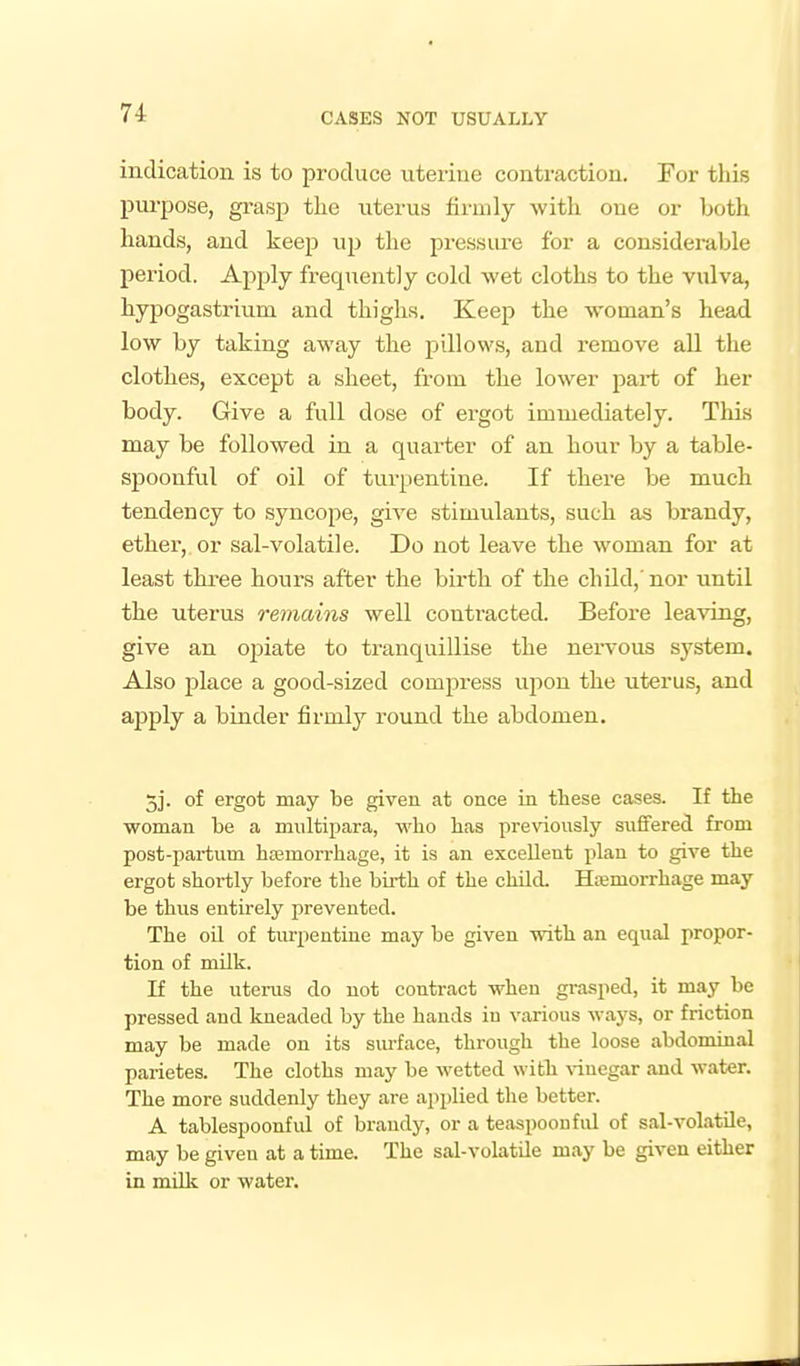 indication is to produce uterine contraction. For this purpose, gi'asp the iiterus hrmly with one or both hands, and keep up the pressure for a considerable period. Apply frequently cold wet cloths to the vulva, hyjDOgastrium and thighs. Keep the woman's head low by taking away the pillows, and remove all the clothes, except a sheet, from the lower part of her body. Give a full dose of ergot immediately. This may be followed in a quarter of an hour by a table- spoonful of oil of tui-pentine. If there be much tendency to syncope, give stimulants, such as brandy, ether, or sal-volatile. Do not leave the woman for at least three hours after the birth of the chUd,' nor until the uterus remains well contracted. Before leaving, give an ojjiate to tranquillise the nervous system. Also place a good-sized compress upon the uterus, and apply a binder firmly round the abdomen. 5j. of ergot may be given at once in these cases. If the woman be a multipara, who has pre\doiisly siififered from post-partum hasmorrhage, it is an excellent plan to give the ergot shortly before the bii-th of the child. Hemorrhage may be thus entirely prevented. The oil of turpentine may be given with an equal propor- tion of mUk. If the uterus do not contract when grasped, it may be pressed and kneaded by the hands in various ways, or friction may be made on its surface, through the loose abdominal parietes. The cloths may be wetted with \duegar and water. The more suddenly they are applied the better. A tablespoonful of brandy, or a teaspoouful of sal-volatile, may be given at a time. The sal-volatile may be given either in miUc or water.