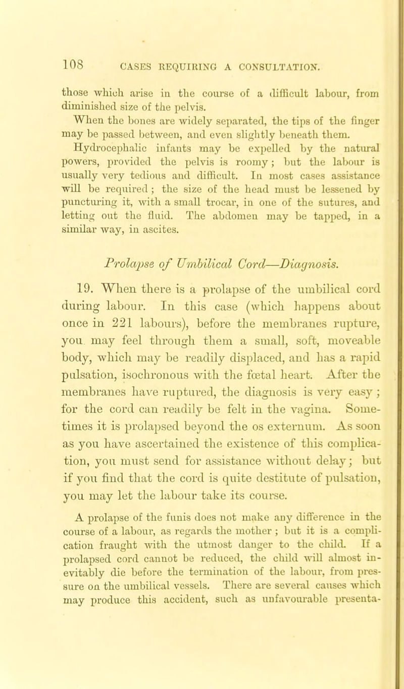 those which arise in the coarse of a difficult labour, from diminished size of the pelvis. When the bones are widely separated, the tips of the finger may be passed between, and even sliglitly Ijeneath them. Hydi-ocephalic infants may be expelled by the natural powers, provided the pelvis is roomy; but the labour is usually very tedious and difficult. In most cases assistance will be required ; the size of the head must l)e lessened by puncturing it, with a small trocar, in one of the sutures, and letting out the fluid. The abdomen may be tapped, in a similar way, in ascites. Prolapse of Umbilical Cord—Diagnosis. 19. When there is a prolapse of the umbilical cord during labour. In this case (which happens about once in 221 labours), before the membranes rupture, you may feel through them a small, soft, moveable body, which may be readily displaced, and has a rapid pulsation, isochronous with the foetal heart. After the membranes Ivavq ruptured, the diagnosis is very easy ; for the cord can readily be felt in the vagina. Some- times it is prolapsed beyond the os externum. As soon as you have ascertained the existence of this complica- tion, you must send for assistance without delay; but if you find that the cord is quite destitute of pulsatiou, you may let the labour take its course. A prolapse of the funis does not make any diiference in the course of a labour, as regards the mother ; but it is a compli- cation fraught with the utmost danger to the chikL If a prolapsed cord cannot be reduced, the child mil almost in- evitaialy die before the termination of the labour, from pres- sure on the umbilical vessels. There are several causes which may produce this accident, such as uufavoiuable presenta-