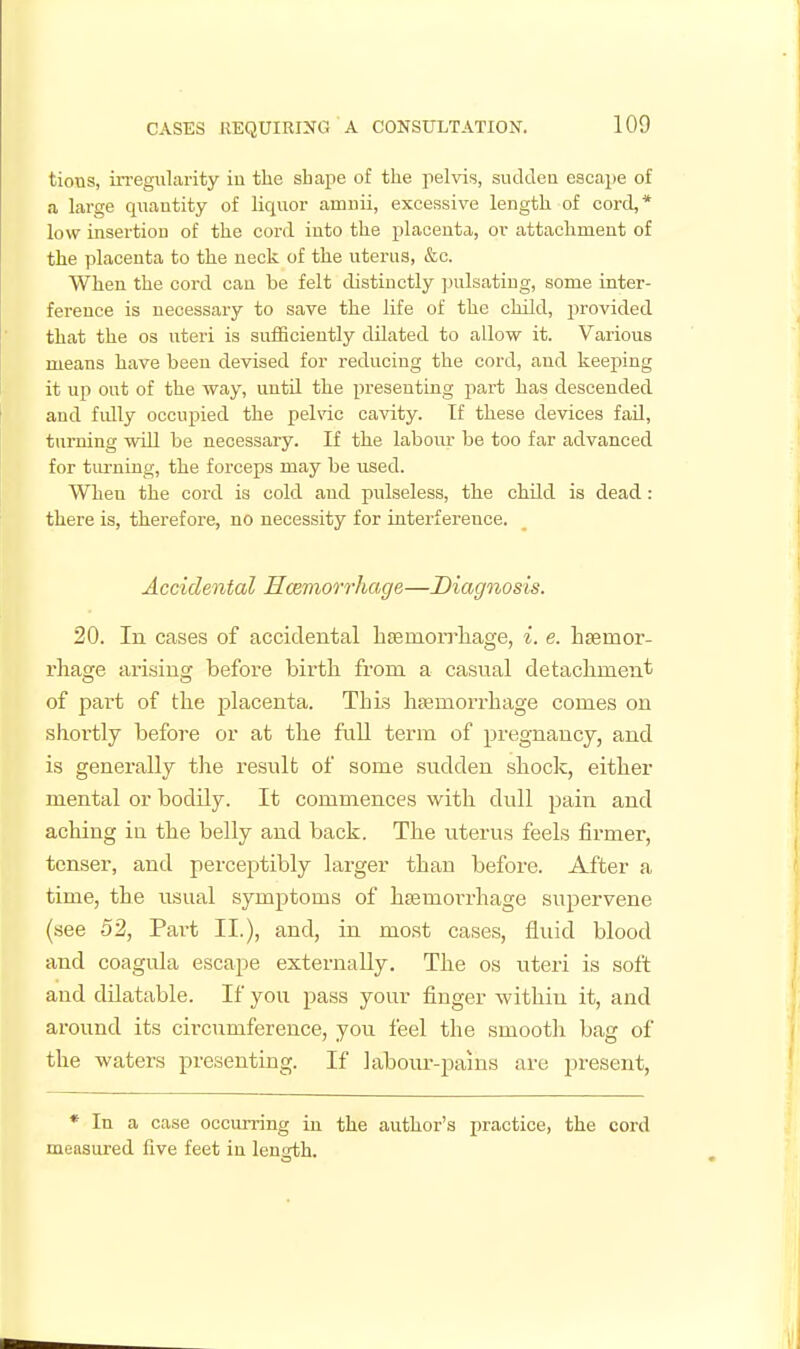 tions, irregularity iu the sbape of the pelvis, sudden escape of a large quantity of liquor amuii, excessive length of cord,* low insertion of the cord into the placenta, ov attachment of the placenta to the neck of the uterus, &c. When the cord can be felt distinctly ]uilsatiug, some inter- ference is necessary to save the life of the child, provided that the os uteri is snfficiently dilated to allow it. Various means have been devised for reducing the cord, and keeping it up out of the way, uutU the presenting part has descended and fully occupied the pehac cavity. If these devices fad, turning will be necessary. If the labour be too far advanced for tiu-ning, the forceps may be used. When the cord is cold and pulseless, the chdd is dead : there is, therefore, no necessity for interference. Accidental Hcemorrhage—Diagnosis. 20. In cases of accidental htemoiTliage, i. e. lisemor- rhage arising before birth from a casual detacbment of part of the placenta. This hsemorrhage comes on shortly before or at the fiill term of pregnancy, and is generally the result of some sudden shoclc, either mental or bodily. It commences with dull pain and aching in the belly and back. The uterus feels firmer, tenser, and perceptibly larger than before. After a time, the usual symptoms of hsemorrhage supervene (see 52, Part II.), and, in most cases, fluid blood and coagula escape externally. The os uteri is soft and dilatable. If you pass your finger within it, and around its circumference, you feel the smootli bag of the waters presenting. If laboiu'-pains are present, * In a case occiu-ring in the author's practice, the cord measured five feet in length.