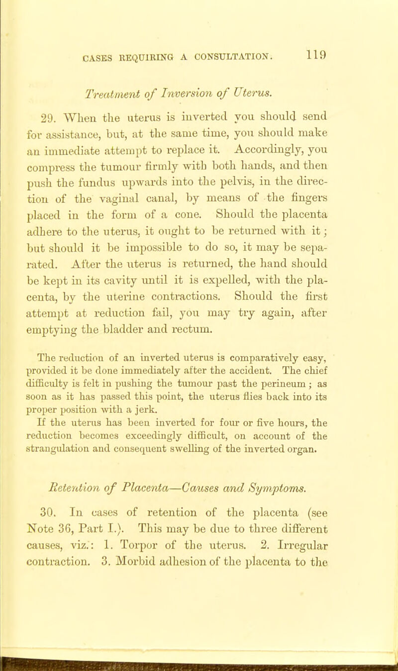 Treatment of Inversion of Uterus. 29. When the uterus is iuvertecl you should send for assistance, but, at the same time, you should make an immediate attempt to replace it. Accordingly, you compress the tumour firmly with both hands, and then push the fundus upwards into the pelvis, in the direc- tion of the vaginal canal, by means of the fingers placed in the form of a cone. Should the placenta adhere to the uterus, it ought to be returned with it; but should it be impossible to do so, it may be sepa- rated. After the uterus is returned, the hand should be kept in its cavity imtil it is expelled, with the pla- centa, by the uterine contractions. Should the first attempt at reduction fail, you may try again, after emptying the bladder and rectum. The reductiou of an inverted uterus is comparatively easy, provided it be done immediately after the accident. The chief difficulty is felt in pushing the tumour past the perineum ; as soon as it has passed this point, the uterus flies back into its proj^er position with a jerk. If the uterus has been inverted for four or five hoiUS, the reduction becomes exceedingly difficult, on account of the strangulation and consequent swelling of the inverted organ. Retention of Placenta—Causes and Symptoms. 30. In cases of retention of the placenta (see Note 36, Part I.). This may be due to three difierent causes, viz.: 1. Torpor of the uterus. 2. Irregular contraction. 3. Morbid adhesion of the placenta to tlie