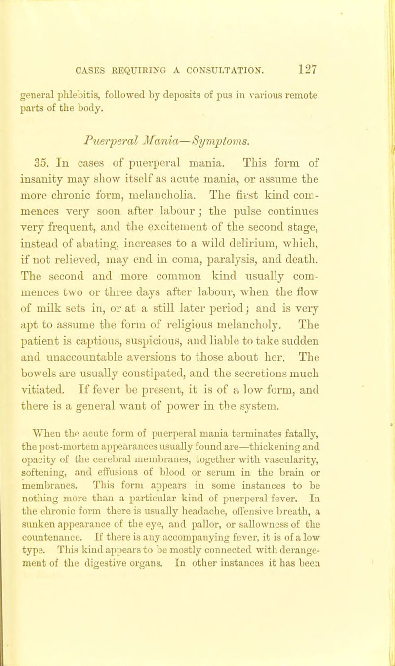 general ijlilebitis, followed by dejiosits of jius iu various remote parts of the body. Puerj)eral M%nia—Sym^itoms. 35. In cases of puerperal mania. This form of insanity may show itself as acute mania, or assume the more chronic form, melaucholia. The first kind com- mences very soon after labour ; the jralse continues very frequent, and the excitement of the second stage, instead of abatiug, increases to a wild delirium, which, if not relieved, may end in coma, paralysis, and death. The second and more common kind usually com- mences two or three days after labour, when the flow of milk sets in, or at a still later period; and is very apt to assume the form of religious melancholy. The patient is captious, suspicious, and liable to take sudden and unaccountable aversions to those about her. The bowels are usually constipated, and the secretions much vitiated. If fever be present, it is of a low form, and there is a general want of power in the system. When the acute form of puerjieral mania terminates fatally, the post-mortem appearances usually found are—thickening and opacity of the cerebral membranes, together with vascularity, softening, and effusions of blood or serum in the brain or membranes. This form appears in some instances to be nothing more than a i)articular kind of jmerperal fever. In the chronic form there is usually headache, offensive breath, a simken appearance of the eye, and pallor, or sallowness of the coimtenance. If there is any accompanying fever, it is of a low type. This kind appears to be mostly connecbed with derange- ment of the digestive organs. In other instances it has been