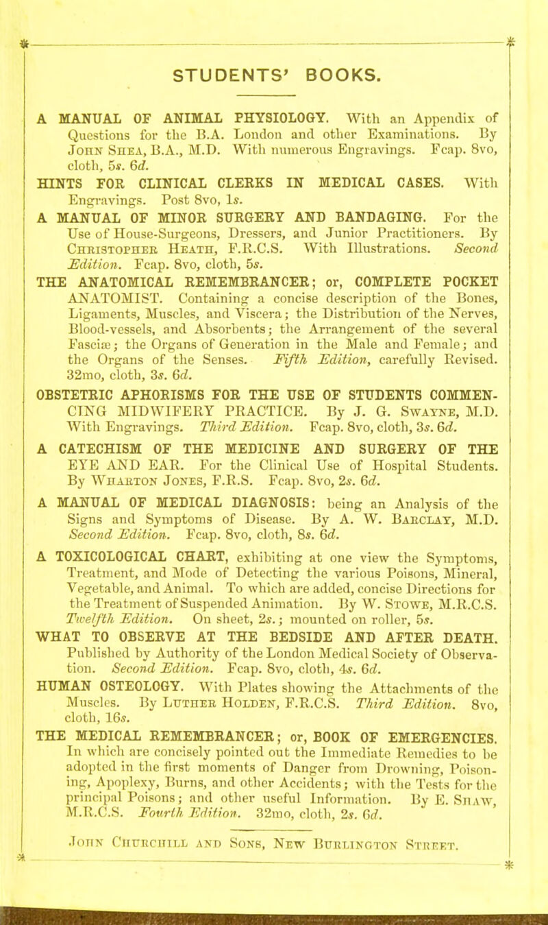 —_ . » STUDENTS' BOOKS. A MANUAL OF ANIMAL PHYSIOLOGY. With an Appendix of Questions for the 13.A. London and other Examinations. By John Shea, B.A., M.D. With numerous Engravings. Fcap. 8vo, cloth, 5*. 6d. HINTS FOR CLINICAL CLERKS IN MEDICAL CASES. Witli Engravings. Post 8vo, Is. A MANUAL OF MINOR SURGERY AND BANDAGING. Foi- the Use of House-Surgeons, Dressers, and Junior Practitioners. By Chbistopher Heath, F.R.C.S. With Illustrations. Second Edition. Fcap. 8vo, cloth, 5s. THE ANATOMICAL REMEMBRANCER; or, COMPLETE POCKET ANATOMIST. Containing a concise description of the Bones, Ligaments, Muscles, and Viscera; the Distribution of the Nerves, Blood-vessels, and Absorbents; the Arrangement of the several Fascia3; the Organs of Generation in the Male and Female; and the Organs of the Senses. Fifth JSdition, carefully Revised. 32mo, cloth, 3s. Qd. OBSTETRIC APHORISMS FOR THE USE OF STUDENTS COMMEN- CING MIDWIFERY PRACTICE. By J. G. Swatne, M.D. With Engravings. Third jEdition. Fcap. 8vo, cloth, 3s. 6d. A CATECHISM OF THE MEDICINE AND SURGERY OF THE EYE AND EAR. For the Clinical Use of Hospital Students. By Whabton Jones, F.R.S. Fcap. 8vo, 2s. 6d. A MANUAL OF MEDICAL DIAGNOSIS: being an Analysis of the Signs and Symptoms of Disease. By A. W. Baeclat, M.D. Second Edition. Fcap. 8vo, cloth, 8s. 6d. A TOXICOLOGICAL CHART, exhibiting at one view the Symptoms, Treatment, and Mode of Detecting the various Poisons, Mineral, Vegetable, and Animal. To which are added, concise Directions for the Treatment of Suspended Animation. By W. Stowe, M.R.C.S. Twelfth Edition. On sheet, 2s.; mounted on roller, 5s. WHAT TO OBSERVE AT THE BEDSIDE AND AFTER DEATH. Published by Authority of the London Medical Society of Observa- tion. Second Edition. Fcap. 8vo, cloth, 'I'S. Qd. HUMAN OSTEOLOGY. With Plates showing the Attachments of the Muscles. By Lutheb Hoiden, F.R.C.S. Third Edition. Svo, cloth, 16s. THE MEDICAL REMEMBRANCER; or, BOOK OF EMERGENCIES. In which are concisely pointed out the Innnediate Remedies to be adopted in the first moments of Danger from Drowning, Poison- ing, Apoplexy, Burns, and other Accidents; with the Tests for the principal Poisons; and other useful Information. By E. SnAW, M.R.C.S. Fourth Edition. 32mo, cloth, 2s. Gd. John CiirECHiLL and Sons, New Buelinoton v'^tdket.