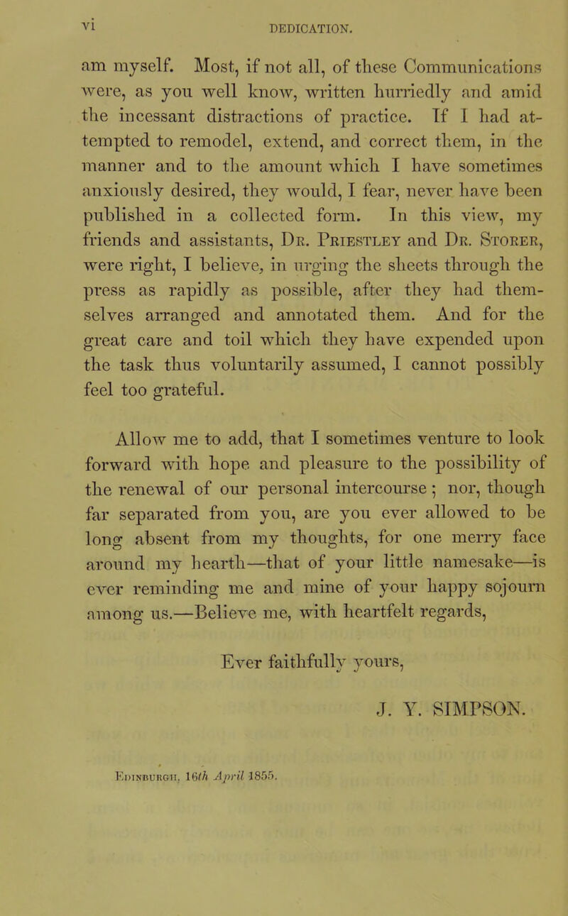 DEDICATION. am myself. Most, if not all, of these Communications were, as you well know, written hurriedly and amid the incessant distractions of practice. If 1 had at- tempted to remodel, extend, and correct them, in the manner and to the amount which I have sometimes anxiously desired, they would, I fear, never have been published in a collected form. In this view, my friends and assistants, Dr. Priestley and Dr. Storer, were right, I believe, in urging the sheets through the press as rapidly as possible, after they had them- selves arranged and annotated them. And for the great care and toil which they have expended upon the task thus voluntarily assumed, I cannot possibly feel too grateful. Allow me to add, that I sometimes venture to look forward with hope and pleasure to the possibility of the renewal of our personal intercourse ; nor, though far separated from you, are you ever allowed to be long absent from my thoughts, for one merry face around my hearth—that of your little namesake—is ever reminding me and mine of your happy sojourn among us.—Believe me, with heartfelt regards, Ever faithfully yours, J. Y. SIMPSON. Edinburgh. 16th April 1855.