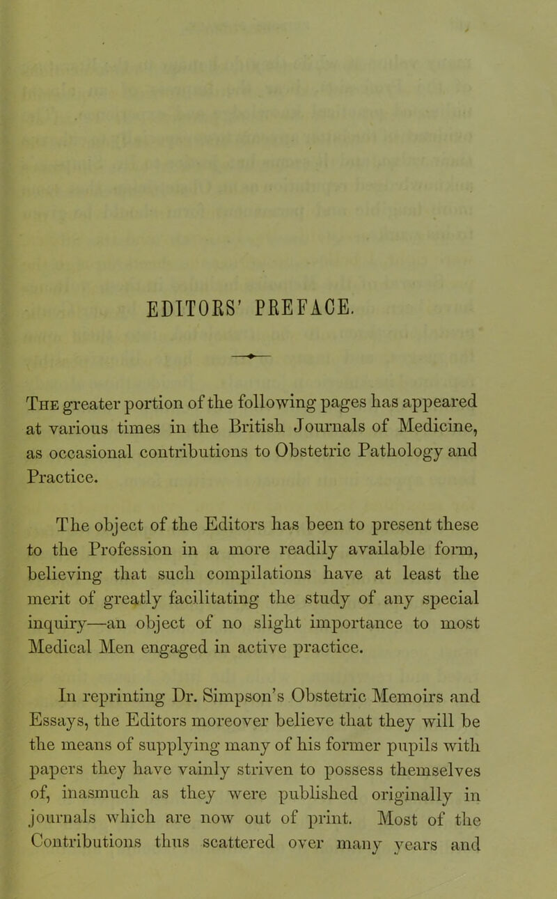 EDITORS’ PREFACE. The greater portion of tlie following pages lias appeared at various times in the British Journals of Medicine, as occasional contributions to Obstetric Pathology and Practice. The object of the Editors has been to present these to the Profession in a more readily available form, believing that such compilations have at least the merit of greatly facilitating the study of any special inquiry—an object of no slight importance to most Medical Men engaged in active practice. In reprinting Dr. Simpson’s Obstetric Memoirs and Essays, the Editors moreover believe that they will be the means of supplying many of his former pupils with papers they have vainly striven to possess themselves of, inasmuch as they were published originally in journals which are now out of print. Most of the Contributions thus scattered over many years and