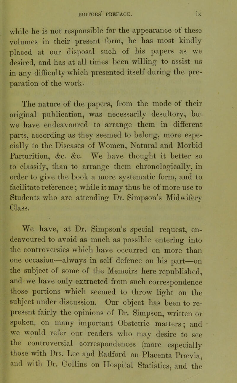 while he is not responsible for the appearance of these volumes in their present form, he has most kindly placed at our disposal such of his papers as we desired, and has at all times been willing to assist us in any difficulty which presented itself during the pre- paration of the work. The nature of the papers, from the mode of their original publication, was necessarily desultory, but we have endeavoured to arrange them in different parts, according as they seemed to belong, more espe- cially to the Diseases of Women, Natural and Morbid Parturition, &c. &c. We have thought it better so to classify, than to arrange them chronologically, in order to give the book a more systematic form, and to facilitate reference; while it may thus be of more use to Students who are attending Dr. Simpson’s Midwifery Class. We have, at Dr. Simpson’s special request, en- deavoured to avoid as much as possible entering into the controversies which have occurred on more than one occasion—always in self defence on his part—on the subject of some of the Memoirs here republished, and we have only extracted from such correspondence those portions which seemed to throw light on the subject under discussion. Our object has been to re- present fairly the opinions of Dr. Simpson, written or spoken, on many important Obstetric matters; and we would refer our readers who may desire to see the controversial correspondences (more especially those with Dis. Dee and Radford on Placenta Prsevia, and with Dr. Collins on Hospital Statistics, and the