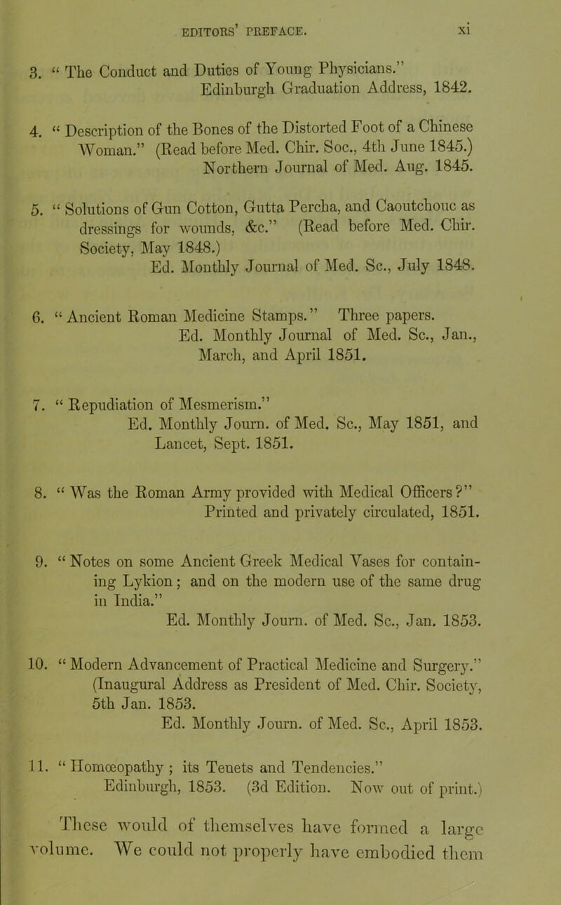 3. “ The Conduct and Duties of Young Physicians.” Edinburgh Graduation Address, 1842. 4. “ Description of the Bones of the Distorted Foot of a Chinese Woman.” (Read before Med. Chir. Soc., 4th June 1845.) Northern Journal of Med. Aug. 1845. 5. “ Solutions of Gun Cotton, Gutta Percha, and Caoutchouc as dressings for wounds, &c.” (Read before Med. Chir. ►Society, May 1848.) Ed. Monthly Journal of Med. Sc., July 1848. 6. “Ancient Roman Medicine Stamps.” Three papers. Ed. Monthly Journal of Med. Sc., Jan., March, and April 1851. 7. “ Repudiation of Mesmerism.” Ed. Monthly Journ. of Med. Sc., May 1851, and Lancet, Sept. 1851. 8. “ Was the Roman Army provided with Medical Officers?” Printed and privately circulated, 1851. 9. “ Notes on some Ancient Greek Medical Vases for contain- ing Lykion; and on the modern use of the same drug in India.” Ed. Monthly Journ. of Med. Sc., Jan. 1853. 10. “ Modern Advancement of Practical Medicine and Surgery.” (Inaugural Address as President of Med. Chir. Society, 5th Jan. 1853. Ed. Monthly Journ. of Med. Sc., April 1853. 11. “ Homoeopathy ; its Tenets and Tendencies.” Edinburgh, 1853. (3d Edition. Now out of print.) These would of themselves have formed a large volume. We could not, properly have embodied them