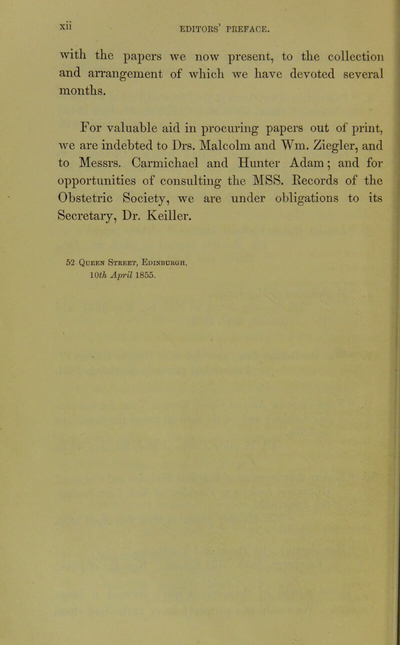 with the papers we now present, to the collection and arrangement of which we have devoted several months. For valuable aid in procuring papers out of print, we are indebted to Drs. Malcolm and Wm. Ziegler, and to Messrs. Carmichael and Hunter Adam; and for opportunities of consulting the MSS. Records of the Obstetric Society, we are under obligations to its Secretary, Dr. Keiller. 52 Queen Street, Edinburgh, 10th April 1855.