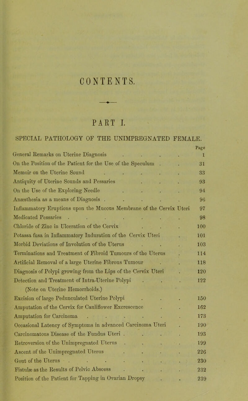 CONTENTS. ♦ PART I. SPECIAL PATHOLOGY OF THE UNIMPREGNATED FEMALE. Page General Remarks on Uterine Diagnosis .... 1 On the Position of the Patient for the Use of the Speculum . . 31 Memoir on the Uterine Sound ..... 33 Antiquity of Uterine Sounds and Pessaries ... 93 On the Use of the Exploring Needle .... 94 Anaesthesia as a means of Diagnosis ..... 96 Inflammatory Eruptions upon the Mucous Membrane of the Cervix Uteri 97 Medicated Pessaries ....... 98 Chloride of Zinc in Ulceration of the Cervix . . . 100 Potassa fusa in Inflammatory Induration of the Cervix Uteri . 101 Morbid Deviations of Involution of the Uterus . . . 103 Terminations and Treatment of Fibroid Tumours of the Uterus . 114 Artificial Removal of a large Uterine Fibrous Tumour . . 118 Diagnosis of Polypi growing from the Lips of the Cervix Uteri . 120 Detection and Treatment of Intra-Uterine Polypi . . . 122 (Note on Uterine Hemorrhoids.) Excision of large Pedunculated Uterine Polypi . . . 150 Amputation of the Cervix for Cauliflower Excrescence . . 162 Amputation for Carcinoma . . . . . . 173 Occasional Latency of Symptoms in advanced Carcinoma Uteri . 190 Carcinomatous Disease of the Fundus Uteri . . . . 193 Retroversion of the Unimpregnated Uterus . . . . 199 Ascent.of the Unimpregnated Uterus .... 226 Gout of the Uterus ....... 230 Fistulm as the Results of Pelvic Abscess .... 232 Position of the Patient for Tapping in Ovarian Dropsy . . 239