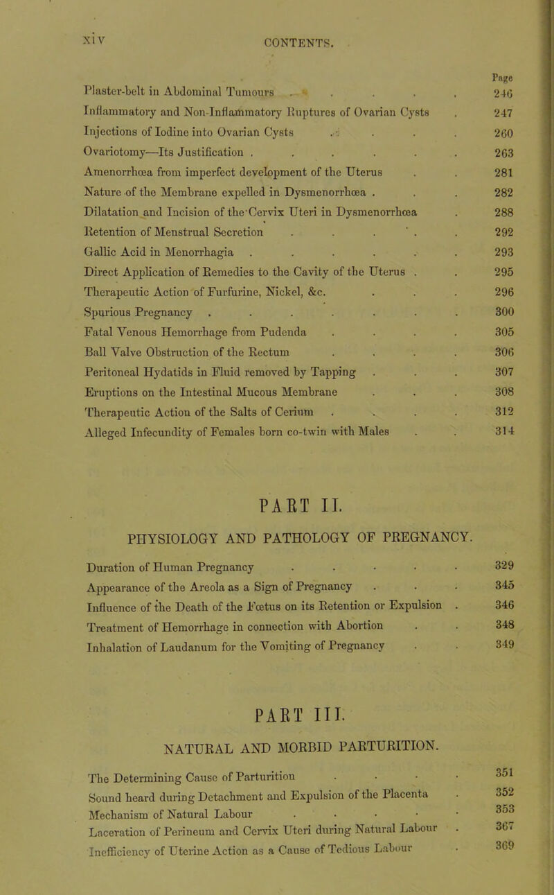 Page Plaster-belt in Abdominal Tumours .. - . . . 246 Inflammatory and Non inflammatory Ruptures of Ovarian Cysts . 247 Injections of Iodine into Ovarian Cysts . . . 260 Ovariotomy—Its Justification . . . . . . 263 Amenorrhcea from imperfect development of the Uterus . . 281 Nature of the Membrane expelled in Dysmenorrhcea . . . 282 Dilatation and Incision of the-Cervix Uteri in Dysmenorrhcea . 288 Retention of Menstrual Secretion . . . . 292 Gallic Acid in Menorrhagia ...... 293 Direct Application of Remedies to the Cavity of the Uterus . . 295 Therapeutic Action of Furfurine, Nickel, &c. . . . 296 Spurious Pregnancy ....... 300 Fatal Venous Hemorrhage from Pudenda .... 305 Ball Valve Obstruction of the Rectum .... 306 Peritoneal Hydatids in Fluid removed by Tapping . . . 307 Eruptions on the Intestinal Mucous Membrane . . . 308 Therapeutic Action of the Salts of Cerium .... 312 Alleged Infecundity of Females born co-twin with Males . . 314 PART II. PHYSIOLOGY AND PATHOLOGY OF PREGNANCY. Duration of Human Pregnancy . . • • • 329 Appearance of the Areola as a Sign of Pregnancy . . . 345 Influence of the Death of the Foetus on its Retention or Expulsion . 346 Treatment of Hemorrhage in connection with Abortion . . 348 Inhalation of Laudanum for the Vomiting of Pregnancy . . 349 PART III. NATURAL AND MORBID PARTURITION. The Determining Cause of Parturition • Sound heard during Detachment and Expulsion of the Placenta Mechanism of Natural Labour • Laceration of Perineum and Cervix Uteri during Natural Labour . 367 Inefficiency of Uterine Action as a Cause of Tedious Labour