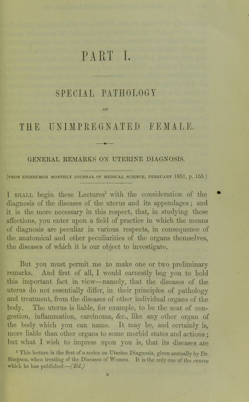 SPECIAL PATHOLOGY OF THE UNIHPREGHATED FEMALE. GENERAL REMARKS ON UTERINE DIAGNOSIS. (from EDINBURGH MONTHLY JOURNAL OF MEDICAL SCIENCE, FEBRUARY 1851, p. 155.) I shall begin these Lectures1 with the consideration of the • diagnosis of the diseases of the uterus and its appendages; and it is the more necessary in this respect, that, in studying these affections, you enter upon a field of practice in which the means of diagnosis are peculiar in various respects, in consequence of the anatomical and other peculiarities of the organs themselves, the diseases of which it is our object to investigate. But you must permit me to make one or two preliminary remarks. And first of all, I would earnestly beg you to hold this important fact in view—namely, that the diseases of the uterus do not essentially differ, in their principles of pathology and treatment, from the diseases of other individual organs of the body. The uterus is liable, for example, to be the seat of con- gestion, inflammation, carcinoma, &c., like any other organ of the body which you can name. It may be, and certainly is, more liable than other organs to some morbid states and actions ; but what I wish to impress upon you is, that its diseases are 1 This lecture is the first of a series on Uterine Diagnosis, given annually by Dr. Simpson, when treating of the Diseases of Women. It is the only one of the course which he has published.—(Ed.) n