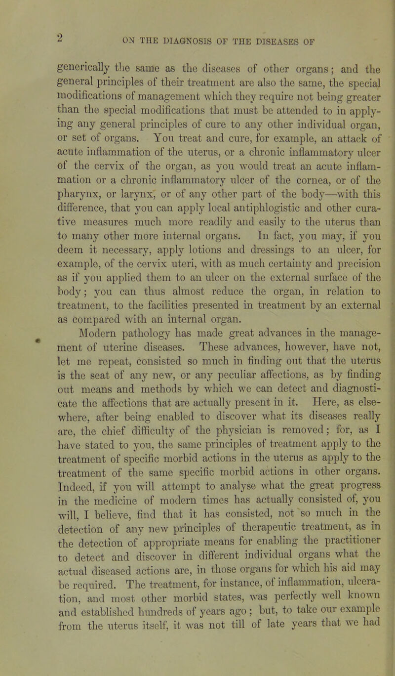 generically the same as the diseases of other organs; and the general principles of their treatment are also the same, the special modifications of management which they require not being greater than the special modifications that must be attended to in apply- ing any general principles of cure to any other individual organ, or set of organs. You treat and cure, for example, an attack of acute inflammation of the uterus, or a chronic inflammatory ulcer of the cervix of the organ, as you would treat an acute inflam- mation or a chronic inflammatory ulcer of the cornea, or of the pharynx, or larynx, or of any other part of the body—with this difference, that you can apply local antiphlogistic and other cura- tive measures much more readily and easily to the uterus than to many other more internal organs. In fact, you may, if you deem it necessary, apply lotions and dressings to an ulcer, for example, of the cervix uteri, with as much certainty and precision as if you applied them to an ulcer on the external surface of the body; you can thus almost reduce the organ, in relation to treatment, to the facilities presented in treatment by an external as compared with an internal organ. Modern pathology has made great advances in the manage- ment of uterine diseases. These advances, however, have not, let me repeat, consisted so much in finding out that the uterus is the seat of any new, or any peculiar affections, as by finding out means and methods by which we can detect and diagnosti- cate the affections that are actually present in it. Here, as else- where, after being enabled to discover what its diseases really are, the chief difficulty of the physician is removed; for, as I have stated to you, the same principles of treatment apply to the treatment of specific morbid actions in the uterus as apply to the treatment of the same specific morbid actions in other organs. Indeed, if you will attempt to analyse what the great progress in the medicine of modern times has actually consisted of, you will, I believe, find that it has consisted, not so much in the detection of any new principles of therapeutic treatment, as in the detection of appropriate means for enabling the practitioner to detect and discover in different individual organs what the actual diseased actions are, in those organs for which his aid may be required. The treatment, for instance, of inflammation, ulceia- tion, and most other morbid states, was perfectly well known and established hundreds of years ago ; but, to take our example from the uterus itself, it was not till of late years that we had