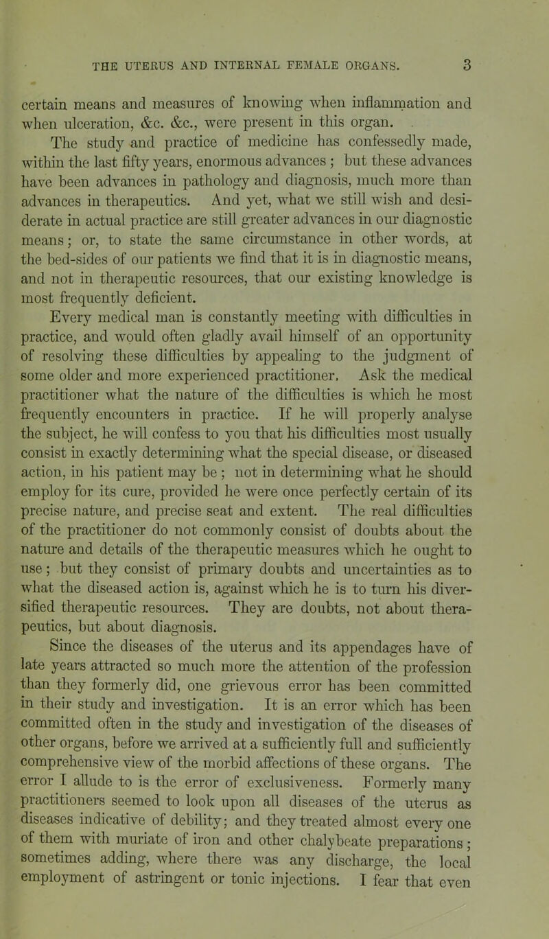 certain means and measures of knowing when inflammation and when ulceration, &c. &c., were present in this organ. The study and practice of medicine has confessedly made, within the last fifty years, enormous advances ; but these advances have been advances in pathology and diagnosis, much more than advances in therapeutics. And yet, what we still wish and desi- derate in actual practice are still greater advances in our diagnostic means; or, to state the same circumstance in other words, at the hed-sides of our patients we find that it is in diagnostic means, and not in therapeutic resources, that our existing knowledge is most frequently deficient. Every medical man is constantly meeting with difficulties in practice, and would often gladly avail himself of an opportunity of resolving these difficulties by appealing to the judgment of some older and more experienced practitioner. Ask the medical practitioner what the nature of the difficulties is which he most frequently encounters in practice. If he will properly analyse the subject, he will confess to you that his difficulties most usually consist in exactly determining what the special disease, or diseased action, in his patient may be ; not in determining what he should employ for its cure, provided he were once perfectly certain of its precise nature, and precise seat and extent. The real difficulties of the practitioner do not commonly consist of doubts about the nature and details of the therapeutic measures which he ought to use; but they consist of primary doubts and uncertainties as to what the diseased action is, against which he is to turn his diver- sified therapeutic resources. They are doubts, not about thera- peutics, but about diagnosis. Since the diseases of the uterus and its appendages have of late years attracted so much more the attention of the profession than they formerly did, one grievous error has been committed in their study and investigation. It is an error which has been committed often in the study and investigation of the diseases of other organs, before we arrived at a sufficiently full and sufficiently comprehensive view of the morbid affections of these organs. The error I allude to is the error of exclusiveness. Formerly many practitioners seemed to look upon all diseases of the uterus as diseases indicative of debility; and they treated almost everyone of them with miniate of iron and other chalybeate preparations ; sometimes adding, where there was any discharge, the local employment of astringent or tonic injections. I fear that even