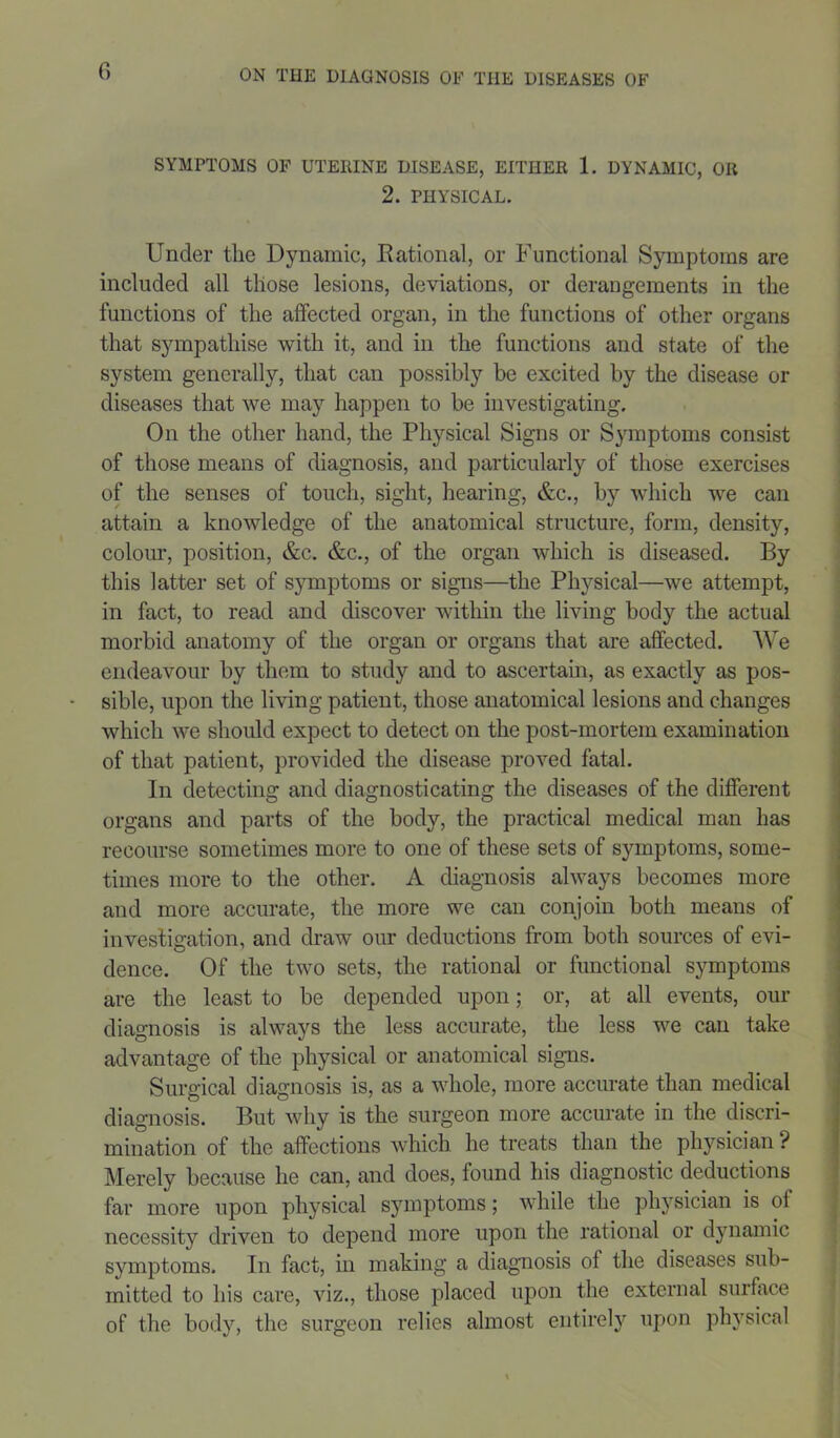 SYMPTOMS OF UTERINE DISEASE, EITHER 1. DYNAMIC, OR 2. PHYSICAL. Under the Dynamic, Rational, or Functional Symptoms are included all those lesions, deviations, or derangements in the functions of the affected organ, in the functions of other organs that sympathise with it, and in the functions and state of the system generally, that can possibly be excited by the disease or diseases that we may happen to be investigating. On the other hand, the Physical Signs or Symptoms consist of those means of diagnosis, and particularly of those exercises of the senses of touch, sight, hearing, &c., by which we can attain a knowledge of the anatomical structure, form, density, colour, position, &c. &c., of the organ which is diseased. By this latter set of symptoms or signs—the Physical—we attempt, in fact, to read and discover within the living body the actual morbid anatomy of the organ or organs that are affected. We endeavour by them to study and to ascertain, as exactly as pos- sible, upon the living patient, those anatomical lesions and changes which we should expect to detect on the post-mortem examination of that patient, provided the disease proved fatal. In detecting and diagnosticating the diseases of the different organs and parts of the body, the practical medical man has recourse sometimes more to one of these sets of symptoms, some- times more to the other. A diagnosis always becomes more and more accurate, the more we can conjoin both means of investigation, and draw our deductions from both sources of evi- dence. Of the two sets, the rational or functional symptoms are the least to be depended upon 5 or, at all events, our diagnosis is always the less accurate, the less we can take advantage of the physical or anatomical signs. Surgical diagnosis is, as a whole, more accurate than medical diagnosis. But why is the surgeon more accurate in the discri- mination of the affections which he treats than the physician ? Merely because he can, and does, found his diagnostic deductions far more upon physical symptoms; while the physician is of necessity driven to depend more upon the rational or dynamic symptoms. In fact, in making a diagnosis of the diseases sub- mitted to his care, viz., those placed upon the external surface of the body, the surgeon relies almost entirely upon physical