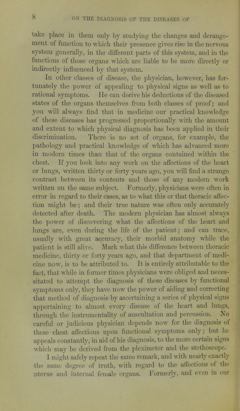 take place in them only by studying the changes and derange- ment ol function to which their presence gives rise in the nervous system generally, in the different parts of this system, and in the functions of those organs which are liable to be more directly or indirectly influenced by that system. In other classes of disease, the physician, however, has for- tunately the power of appealing to physical signs as well as to rational symptoms. He can derive his deductions of the diseased states of the organs themselves from both classes of proof; and you will always find that in medicine our practical knowledge of these diseases has progressed proportionally with the amount and extent to which physical diagnosis has been applied in their discrimination. There is no set of organs, for example, the pathology and practical knowledge of which has advanced more in modern times than that of the organs contained within the chest. If you look into any work on the affections of the heart or lungs, written thirty or forty years ago, you will find a strange contrast between its contents and those of any modem work written on the same subject. Formerly, physicians were often in error in regard to their cases, as to what this or that thoracic affec- tion might be; and their true nature was often only accurately detected after death. The modern physician has almost always the power of discovering what the affections of the heart and lungs are, even during the life of the patient; and can trace, usually with great accuracy, their morbid anatomy while the patient is still alive. Mark what this difference between thoracic medicine, thirty or forty years ago, and that department of medi- cine now, is to be attributed to. It is entirely attributable to the fact, that while in former times physicians were obliged and neces- sitated to attempt the diagnosis of these diseases by functional symptoms only, they have now the power of aiding and correcting that method of diagnosis by ascertaining a series of physical signs appertaining to almost every disease of the heart and lungs, through the instrumentality of auscultation and percussion. No careful or judicious physician depends now for the diagnosis ol these chest affections upon functional symptoms only; but he appeals constantly, in aid of his diagnosis, to the more certain signs which may be derived from the pleximeter and the stethoscope. I might safely repeat the same remark, and with nearly exactly the same degree of truth, with regard to the affections of the uterus and internal female organs. Formerly, and even in our